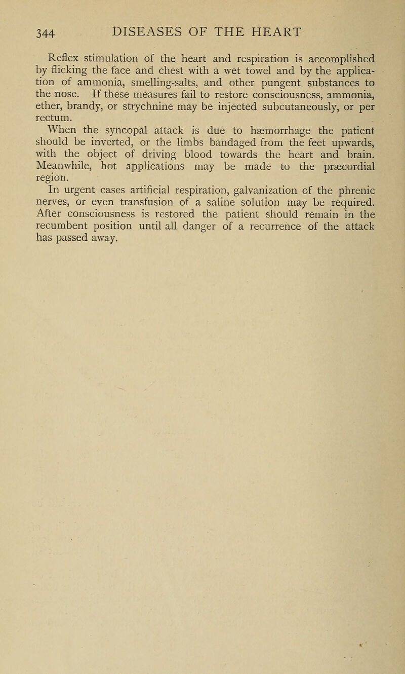 Reflex stimulation of the heart and respiration is accomplished by flicking the face and chest with a wet towel and by the applica- tion of ammonia, smelling-salts, and other pungent substances to the nose. If these measures fail to restore consciousness, ammonia, ether, brandy, or strychnine may be injected subcutaneously, or per rectum. When the syncopal attack is due to hemorrhage the patient should be inverted, or the limbs bandaged from the feet upwards, with the object of driving blood towards the heart and brain. Meanwhile, hot applications may be made to the praecordial region. In urgent cases artificial respiration, galvanization of the phrenic nerves, or even transfusion of a saline solution may be required. After consciousness is restored the patient should remain in the recumbent position until all danger of a recurrence of the attack has passed away.