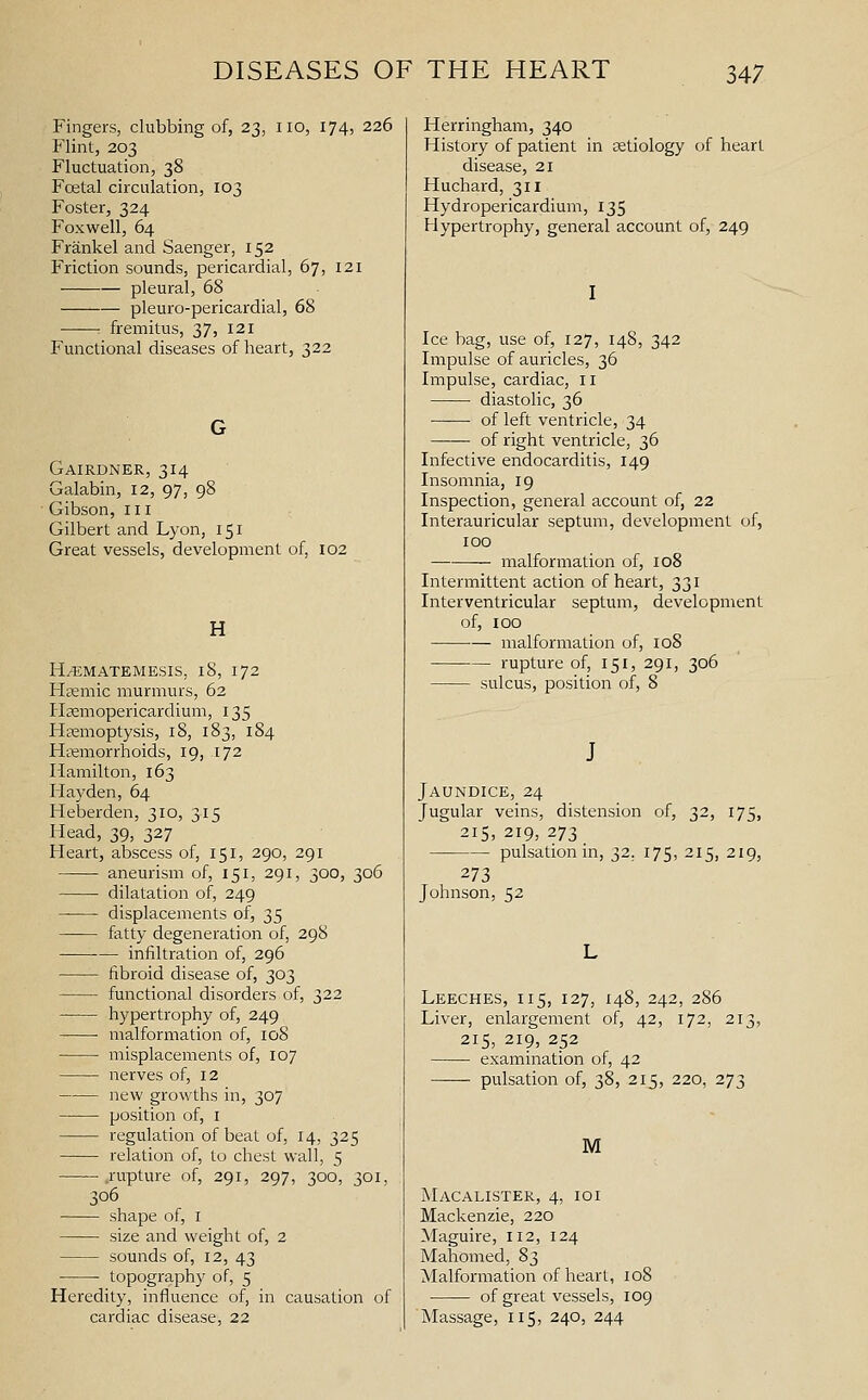 Fingers, clubbing of, 23, no, 174, 226 Flint, 203 Fluctuation, 38 Foetal circulation, 103 Foster, 324 Fox well, 64 Frankel and Saenger, 152 Friction sounds, pericardial, 67, 121 pleural, 68 pleuro-pericardial, 68 : fremitus, 37, 121 Functional diseases of heart, 322 Gairdner, 314 Galabin, 12, 97, 98 ■ Gibson, in Gilbert and Lyon, 151 Great vessels, development of, 102 H H^MATEMESIS, 18, 172 Hffimic murmurs, 62 Haemopericardium, 135 Hremoptysis, 18, 183, 184 Haemorrhoids, 19, 172 Hamilton, 163 Hayden, 64 Heberden, 310, 315 Head, 39, 327 Heart, abscess of, 151, 290, 291 aneurism of, 151, 291, 300, 306 dilatation of, 249 displacements of, 35 fatty degeneration of, 298 infiltration of, 296 fibroid disease of, 303 functional disorders of, 322 hypertrophy of, 249 malformation of, 108 misplacements of, 107 nerves of, 12 new growths in, 307 position of, i regulation of beat of, 14, 325 relation of, to chest wall, 5 .rupture of, 291, 297, 300, 301, 306 shape of, i size and weight of, 2 sounds of, 12, 43 topography of, 5 Heredity, influence of, in causation of cardiac disease, 22 Herringham, 340 History of patient in tetiology of heart disease, 21 Huchard, 311 Hydropericardium, 135 Hypertrophy, general account of, 249 I Ice bag, use of, 127, 148, 342 Impulse of auricles, 36 Impulse, cardiac, 11 diastolic, 36 of left ventricle, 34 of right ventricle, 36 Infective endocai'ditis, 149 Insomnia, 19 Inspection, general account of, 22 Interauricular septum, development of, 100 malformation of, 108 Intermittent action of heart, 331 Interventricular septum, development of, 100 malformation of, 108 rupture of, 151, 291, 306 sulcus, position of, 8 J Jaundice, 24 Jugular veins, distension of, 32, 175, 215, 219, 273 pulsation in, 32. 175, 215, 219, 273 Johnson, 52 Leeches, 115, 127, 148, 242, 286 Liver, enlargement of, 42, 172, 213, 215, 219, 252 examination of, 42 pulsation of, 38, 215, 220, 273 M Macalister, 4, 101 Mackenzie, 220 Maguire, 112, 124 Mahomed, 83 Malformation of heart, 108 of great vessels, 109 Massage, 115, 240, 244