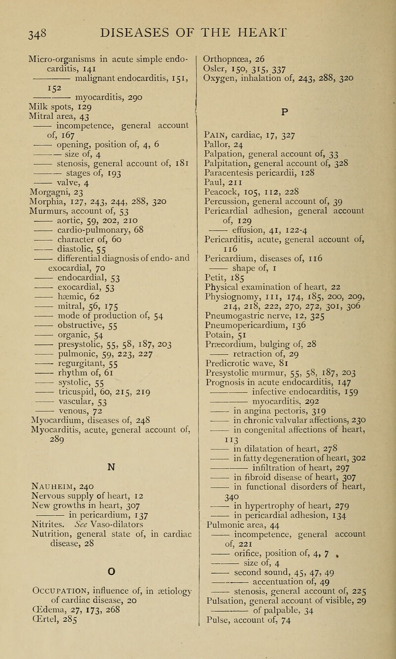 Micro-organisms in acute simple endo- carditis, 141 malignant endocarditis, 151, myocarditis, 290 Milk spots, 129 Mitral area, 43 incompetence, general account of, 167 opening, position of, 4, 6 size of, 4 stenosis, general account of, 181 stages of, 193 valve, 4 Morgagni, 23 Morphia, 127, 243, 244, 288, 320 Murmurs, account of, 53 aortic, 59) 202, 210 cardio-pulmonary, 68 ■ character of, 60 diastolic, 55 differential diagnosis of endo- and exocardial, 70 endocardial, 53 exocardial, 53 hsemic, 62 mitral, 56, 175 ■ ■ mode of production of, 54 obstructive, 55 organic, 54 presystolic, 55, 58, 187, 203 ■ pulmonic, 59, 223, 227 regurgitant, 55 rhythm of, 61 • systolic, 55 tricuspid, 60, 215, 219 ■ vascular, 53 venous, 72 Myocardium, diseases of, 248 Myocarditis, acute, general account of, 289 N Nauheim, 240 Nervous supply of heart, 12 New growths in heart, 307 in pericardium, 137 Nitrites. See Vaso-dilators Nutrition, general state of, in cardiac disease, 28 Occupation, influence of, in setiology of cardiac disease, 20 GEdema, 27, 173, 268 CErtel, 285 Orthopnoea, 26 Osier, 150, 3I5>.337 Oxygen, inhalation of, 243, 288, 320 Pain, cardiac, 17, 327 Pallor, 24 Palpation, general account of, 33 Palpitation, general account of, 328 Paracentesis pericardii, 128 Paul, 211 Peacock, 105, 112, 228 Percussion, general account of, 39 Pericardial adhesion, general account of, 129 effusion, 41, 122-4 Pericarditis, acute, general account of, 116 Pericardium, diseases of, 116 shape of, i Petit, 185 Physical examination of heart, 22 Physiognomy, iii, 174, 185, 200, 209, 214, 218, 222, 270, 272, 301, 306 Pneumogastric nerve, 12, 325 Pneumopericardium, 136 Potain, 51 Prfficordium, bulging of, 28 retraction of, 29 Predicrotic wave, 81 Presystolic murmur, 55, 58, 187, 203 Prognosis in acute endocarditis, 147 infective endocarditis, 159 myocarditis, 292 in angina pectoris, 319 in chronic valvular affections, 230 in congenital affections of heart, 113 in dilatation of heart, 278 ■ in fatty degeneration of heart, 302 • infiltration of heart, 297 in fibroid disease of heart, 307 in functional disorders of heart, 340 in hypertrophy of heart, 279 ■ in pericardial adhesion, 134 Pulmonic area, 44 incompetence, general account of, 221 orifice, position of, 4, 7 . size of, 4 • second sound, 45, 47, 49 accentuation of, 49 stenosis, general account of, 225 Pulsation, general account of visible, 29 — of palpable, 34 Pulse, account of, 74