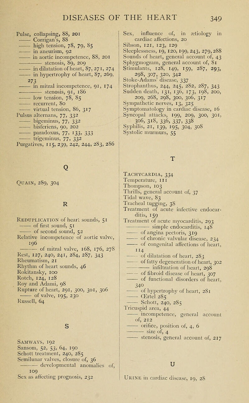Pulse, collapsing, 88, 201 Corrigan's, 88 • high tension, 78, 79, 85 in aneurism, 92 in aortic incompetence, 88, 201 stenosis, 89, 209 • • in dilatation of heart, 87, 271, 274 in hypertrophy of heart, 87, 269, 273 in mitral incompetence, 91, 174 stenosis, 91, 186 low tension, 78, 85 recurrent, 80 virtual tension, 86, 317 Pulsus alternans, 77, 332 bigeminus, 77, 332 bisferiens, 90, 202 paradoxus, 77, 133, 333 trigeminus, 77, 332 Purgatives, 115, 239, 242, 244, 283, 286 QUAIN, 289, 304 R Reduplication of heart sounds, 51 of first sound, 51 of second sound, 52 Relative incompetence of aortic valve, 196 of mitral valve, 168, 176, 278 Rest, 127, 240, 241, 284, 287, 343 Rheumatism, 21 Rhythm of heart sounds, 46 Rokitansky, 100 Rotch, 124, 128 Roy and Adami, 98 Rupture of heart, 291, 300, 301, 306 of valve, 195, 230 Russell, 64 Samways, 192 Sansom, 52, 53, 64, 190 Schott treatment, 240, 285 Semilunar valves, closure of, 36 developmental anomalies of, 109 Sex as affecting prognosis, 232 Sex, influence of, in setiology in cardiac affections, 20 Sibson, 121, 123, 129 Sleeplessness, 19, 120,199, 243, 279,288 Sounds of heart, general account of, 43 Sphygmogram, general account of, 81 Stimulants, 128, 149, 159, 287, 293, 298, 307, 320, 342 Stoke-Adams' disease, 337 Strophanthus, 244, 245, 282, 287, 343 Sudden death, 131, 136, 173, 198, 200, 209, 268, 298, 300, 306, 317 Sympathetic nerves, 13, 325 Symptomatology in cardiac disease, 16 Syncopal attacks, 199, 209, 300, 301, 306, 318, 336, 337, 338 Syphilis, 21, 139, 195, 304, 308 Systolic murmurs, 55 Tachycardia, 334 Temperature, ill Thompson, 103 Thrills, general account of, 37 Tidal wave, 83 Tracheal tugging, 38 Treatment of acute infective endocar- ditis, 159 Treatment of acute myocarditis, 293 simple endocarditis, 148 of angina pectoris, 319 of chronic valvular disease, 234 of congenital affections of heart, 4 of dilatation of heart, 283 of fatty degeneration of heart, 302 infiltration of heart, 298 of fibroid disease of heart, 307 of functional disorders of heart, 340 of hypertrophy of heart, 281 ■ (Ertel 285 Schott, 240, 285 Tricuspid area, 44 incompetence, general account of, 212 orifice, position of, 4, 6 size of, 4 stenosis, general account of, 217 U Urine in cardiac disease, 19, 28