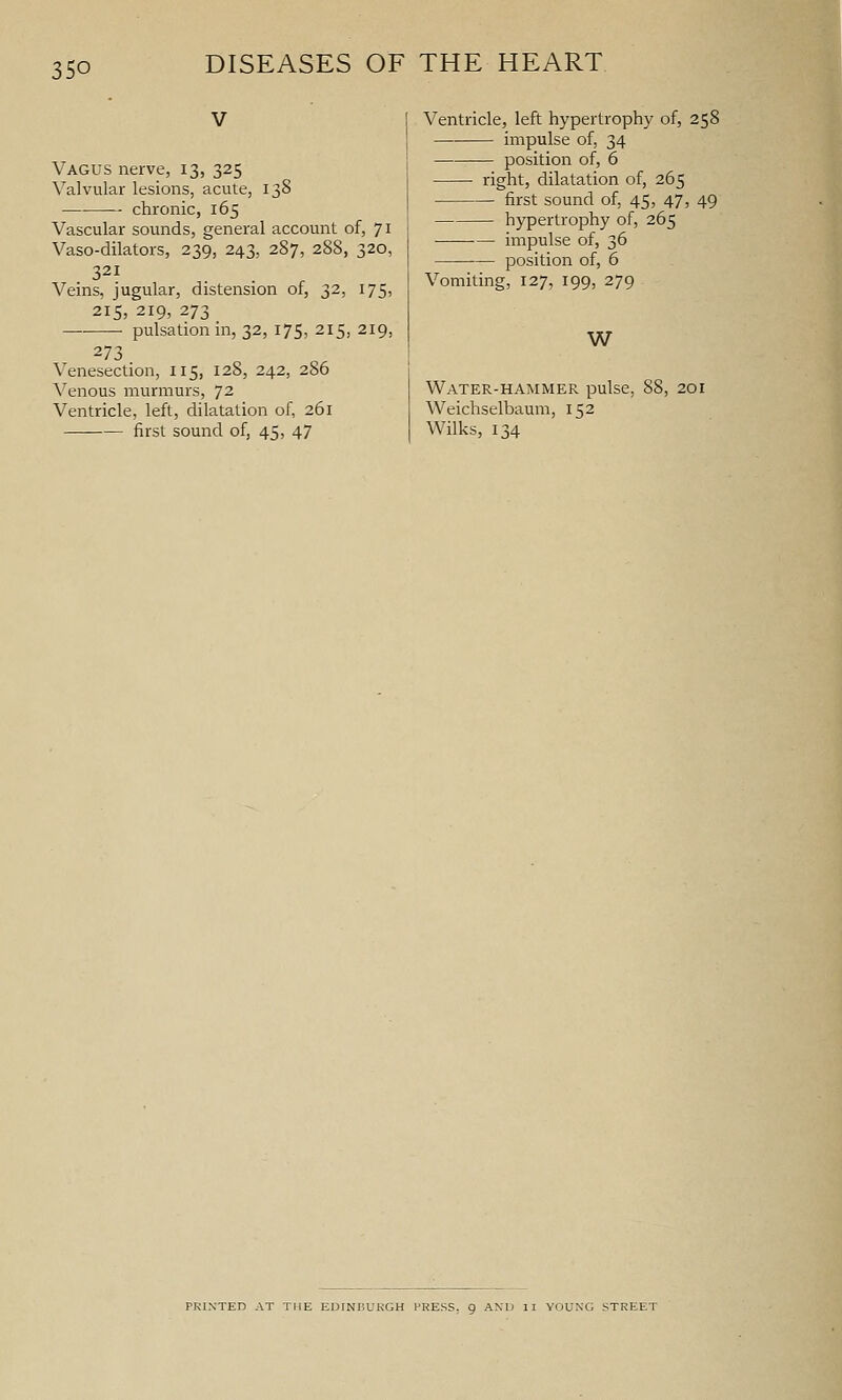 350 V Vagus nerve, 13, 325 Valvular lesions, acute, 138 chronic, 165 Vascular sounds, general account of, 71 Vaso-dilators, 239, 243, 287, 288, 320, 321 Veins, jugular, distension of, 32, 175, 215, 219, 273 pulsation in, 32, 175, 215, 219, 273 Venesection, 115, 128, 242, 286 ^^enous murmurs, 72 Ventricle, left, dilatation of, 261 first sound of, 45, 47 Ventricle, left hypertrophy of, 258 impulse of, 34 position of, 6 right, dilatation of, 265 first sound of, 45, 47, 49 hypertrophy of, 265 ■ ■— impulse of, 36 position of, 6 Vomiting, 127, 199, 279 W Water-hammer pulse, 88, 201 Weichselbaum, 152 Wilks, 134