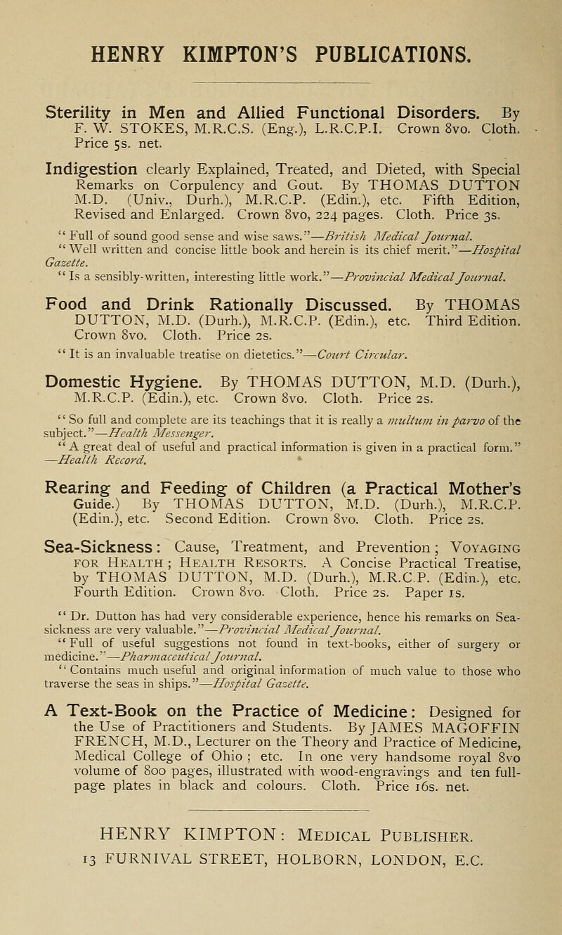 Sterility in Men and Allied Functional Disorders. By F. W. STOKES, M.R.C.S. (Eng.), L.R.C.P.I. Crown 8vo. Cloth. Price 5 s. net. Indigestion clearly Explained, Treated, and Dieted, with Special Remarks on Corpulency and Gout. By THOMAS DUTTON M.D. (Univ., Durh.), M.R.C.P. (Edin.), etc. Fifth Edition, Revised and Enlarged. Crown 8vo, 224 pages. Cloth. Price 3s. Full of sound good sense and wise saws.—British Medical Journal. Well written and concise little book and herein is its chief ratrit. ^Hospital Gazette. Is a sensibly-written, interesting little work.—Provincial Medical Journal. Food and Drink Rationally Discussed. By THOMAS DUTTON, M.D. (Durh.), M.R.C.P. (Edin.), etc. Third Edition. Crown 8vo. Cloth. Price 2s. It is an invaluable treatise on dietetics.—Court Circular. Domestic Hygiene. By THOMAS DUTTON, M.D. (Durh.), M.R.C.P. (Edin.), etc. Crown 8vo. Cloth. Price 2s. So full and complete are its teachings that it is really a imiltuni in parvo of the subject.—Health Messenger. A great deal of useful and practical information is given in a practical form. —Health Record. Rearing and Feeding of Children (a Practical Mother's Guide.) By THOMAS DUTTON, M.D. (Durh.), M.R.C.P. (Edin.), etc. Second Edition. Crown 8vo. Cloth. Price 2s. Sea-Sickness: Cause, Treatment, and Prevention; Voyaging FOR Health ; Health Resorts. A Concise Practical Treatise, by THOMAS DUTTON, M.D. (Durh.), M.R.C.P. (Edin.), etc. Fourth Edition. Crown 8vo. Cloth. Price 2s. Paper is. Dr. Button has had very considerable experience, hence his remarks on Sea- sickness are very valuable.—Provincial Medical Journal. Full of useful suggestions not found in text-books, either of surgery or medicine.—Pharmaceutical Journal. '' Contains much useful and original information of much value to those who traverse the seas in ships.—Hospital Gazette. A Text-Book on the Practice of Medicine: Designed for the Use of Practitioners and Students. By JAMES MAGOFFIN FRENCH, M.D., Lecturer on the Theory and Practice of Medicine, Medical College of Ohio ; etc. In one very handsome royal 8vo volume of 800 pages, illustrated with wood-engravings and ten full- page plates in black and colours. Cloth. Price i6s. net. HENRY KIMPTON: Medical Publisher.