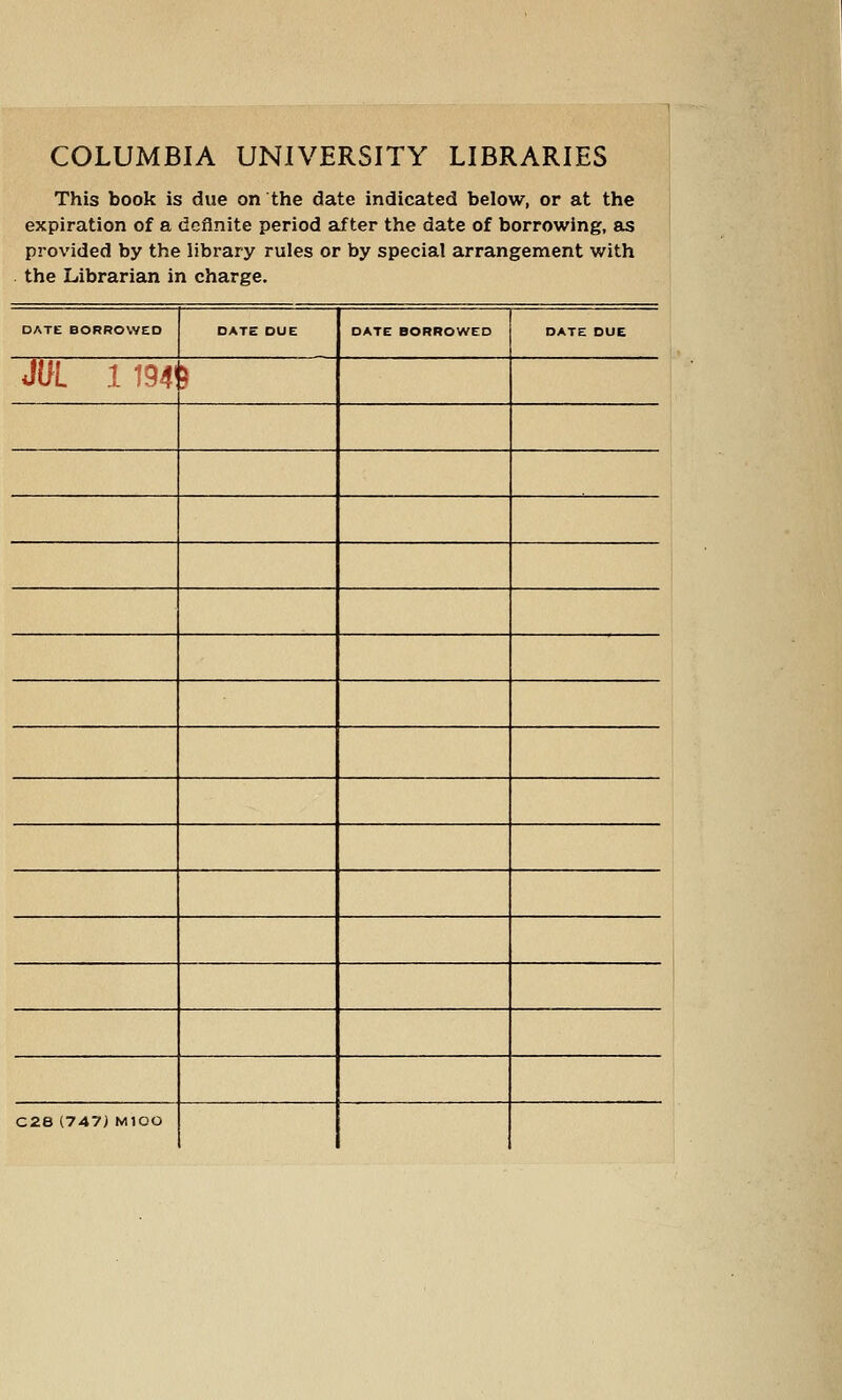 COLUMBIA UNIVERSITY LIBRARIES This book is due on the date indicated below, or at the expiration of a definite period after the date of borrowing, as provided by the library rules or by special arrangement with the Librarian in charge. DATE BORROWED DATE DUE DATE BORROWED DATE DUE JUL 1 194' > C2e (747) MlOO m