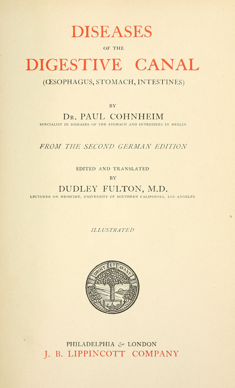 DISEASES OF THE DIGESTIVE CANAL (CESOPHAGUS, STOMACH, INTESTINES) BY Dr. PAUL COHNHEIM SPECIALIST IN DISEASES OF THE STOMACH AND INTESTINES IN BERLIN FROM THE SECOND GERMAN EDITION EDITED AND TRANSLATED BY DUDLEY FULTON, M.D. LECTURER ON MEDICINE, UNIVERSITY OF SOUTHERN CALIFORNIA, LOS ANGELES ILLUSTRATED PHILADELPHIA ^^ LONDON J. B. LIPPINCOTT COMPANY