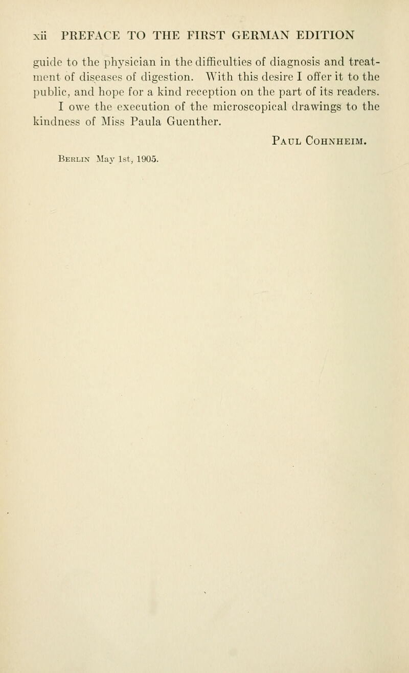 guide to the physician in the difficulties of diagnosis and treat- ment of diseases of digestion. With this desire I offer it to the public, and hope for a kind reception on the part of its readers. I owe the execution of the microscopical drawings to the kindness of Miss Paula Guenther. Paul Cohnheim.