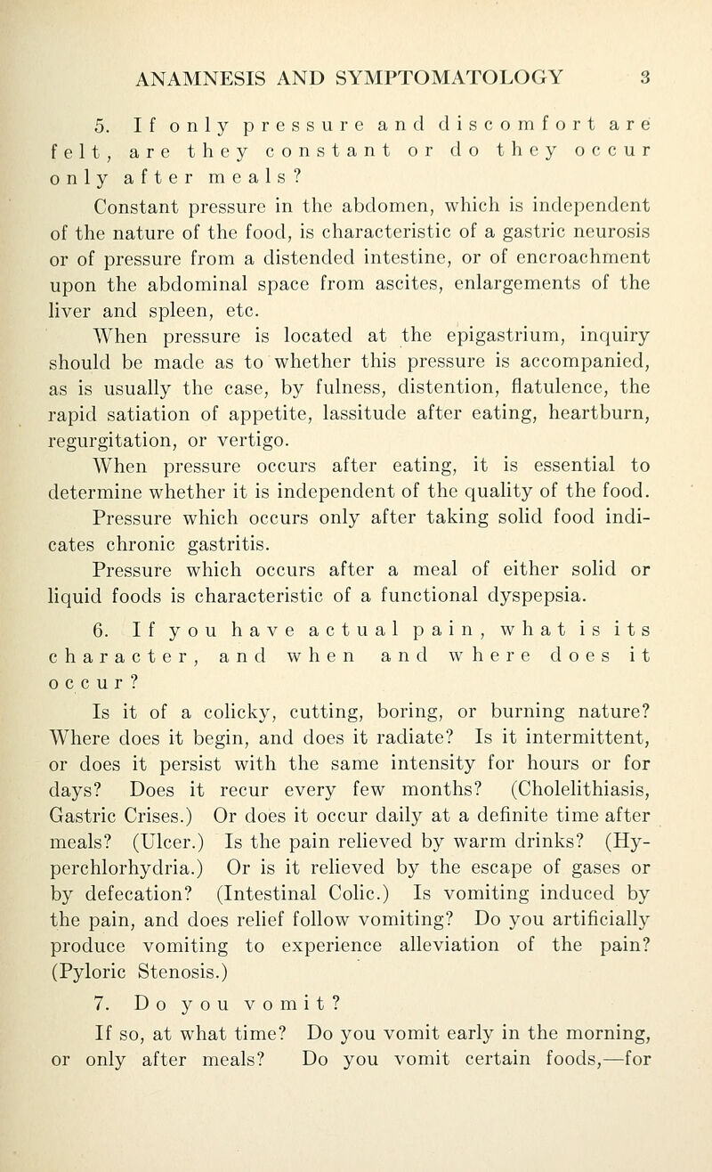 5. If only pressure and discomfort are felt, are they constant or do they occur only after meals? Constant pressure in the abdomen, which is independent of the nature of the food, is characteristic of a gastric neurosis or of pressure from a distended intestine, or of encroachment upon the abdominal space from ascites, enlargements of the liver and spleen, etc. When pressure is located at the epigastrium, inquiry should be made as to whether this pressure is accompanied, as is usually the case, by fulness, distention, flatulence, the rapid satiation of appetite, lassitude after eating, heartburn, regurgitation, or vertigo. When pressure occurs after eating, it is essential to determine whether it is independent of the quality of the food. Pressure which occurs only after taking solid food indi- cates chronic gastritis. Pressure which occurs after a meal of either solid or liquid foods is characteristic of a functional dyspepsia. 6. If you have actual pain, what is its character, and when and where does it occur? Is it of a cohcky, cutting, boring, or burning nature? Where does it begin, and does it radiate? Is it intermittent, or does it persist with the same intensity for hours or for days? Does it recur every few months? (Cholelithiasis, Gastric Crises.) Or does it occur daily at a definite time after meals? (Ulcer.) Is the pain relieved by warm drinks? (Hy- perchlorhydria.) Or is it relieved by the escape of gases or by defecation? (Intestinal Colic.) Is vomiting induced by the pain, and does relief follow vomiting? Do you artificially produce vomiting to experience alleviation of the pain? (Pyloric Stenosis.) 7. Doyouvomit? If so, at what time? Do you vomit early in the morning, or only after meals? Do you vomit certain foods,—for