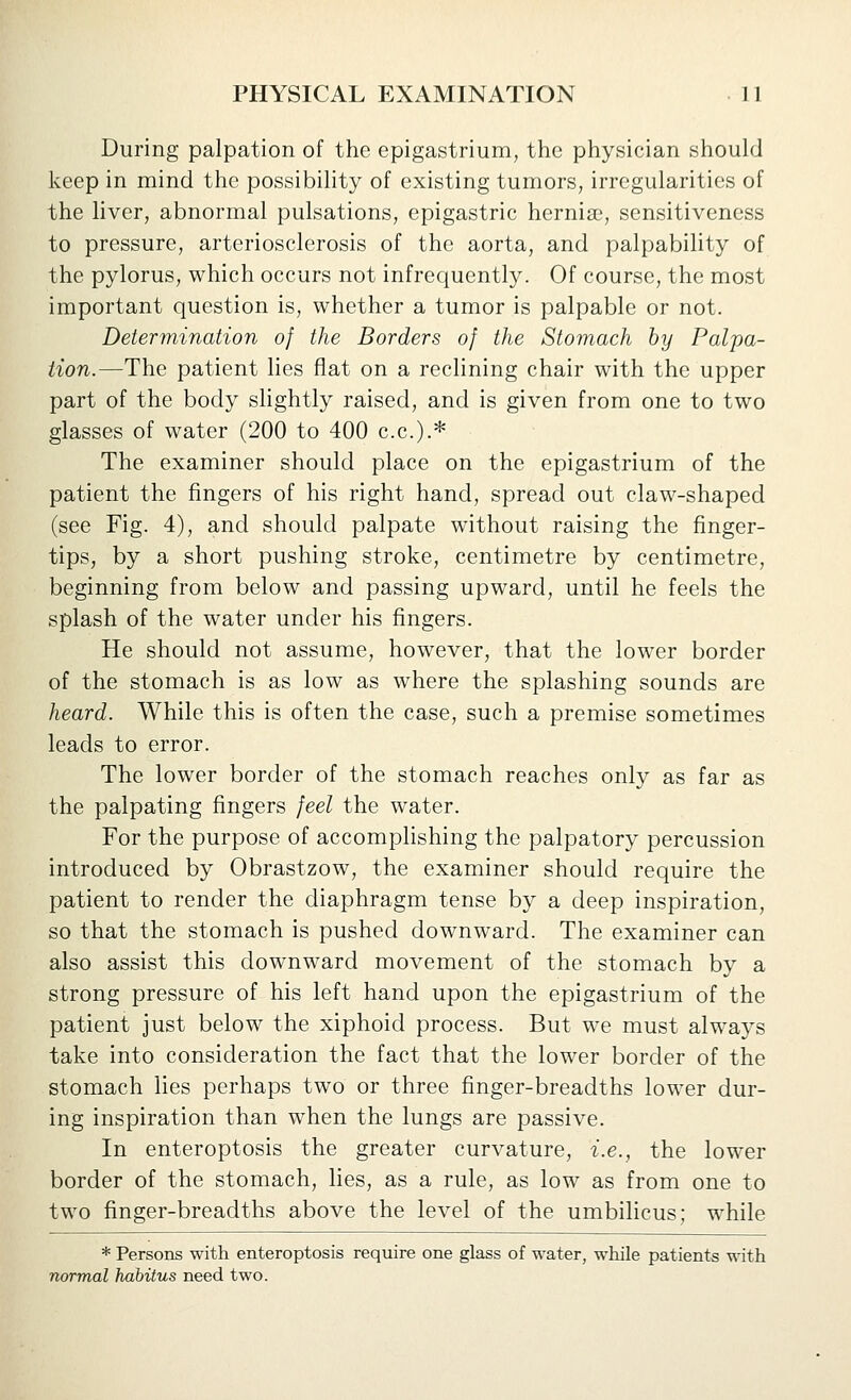 During palpation of the epigastrium, the physician should keep in mind the possibility of existing tumors, irregularities of the liver, abnormal pulsations, epigastric hernise, sensitiveness to pressure, arteriosclerosis of the aorta, and palpability of the pylorus, which occurs not infrequently. Of course, the most important question is, whether a tumor is palpable or not. Determination of the Borders of the Stomach by Palpa- tion.—The patient hes flat on a reclining chair with the upper part of the body shghtly raised, and is given from one to two glasses of water (200 to 400 c.c.).* The examiner should place on the epigastrium of the patient the fingers of his right hand, spread out claw-shaped (see Fig. 4), and should palpate without raising the finger- tips, by a short pushing stroke, centimetre by centimetre, beginning from below and passing upward, until he feels the splash of the water under his fingers. He should not assume, however, that the lower border of the stomach is as low as where the splashing sounds are heard. While this is often the case, such a premise sometimes leads to error. The lower border of the stomach reaches only as far as the palpating fingers feel the water. For the purpose of accomplishing the palpatory percussion introduced by Obrastzow, the examiner should require the patient to render the diaphragm tense by a deep inspiration, so that the stomach is pushed downward. The examiner can also assist this downward movement of the stomach by a strong pressure of his left hand upon the epigastrium of the patient just below the xiphoid process. But we must always take into consideration the fact that the lower border of the stomach lies perhaps two or three finger-breadths lower dur- ing inspiration than when the lungs are passive. In enteroptosis the greater curvature, i.e., the lower border of the stomach, lies, as a rule, as low as from one to two finger-breadths above the level of the umbilicus; while * Persons with enteroptosis require one glass of water, while patients with normal habitus need two.