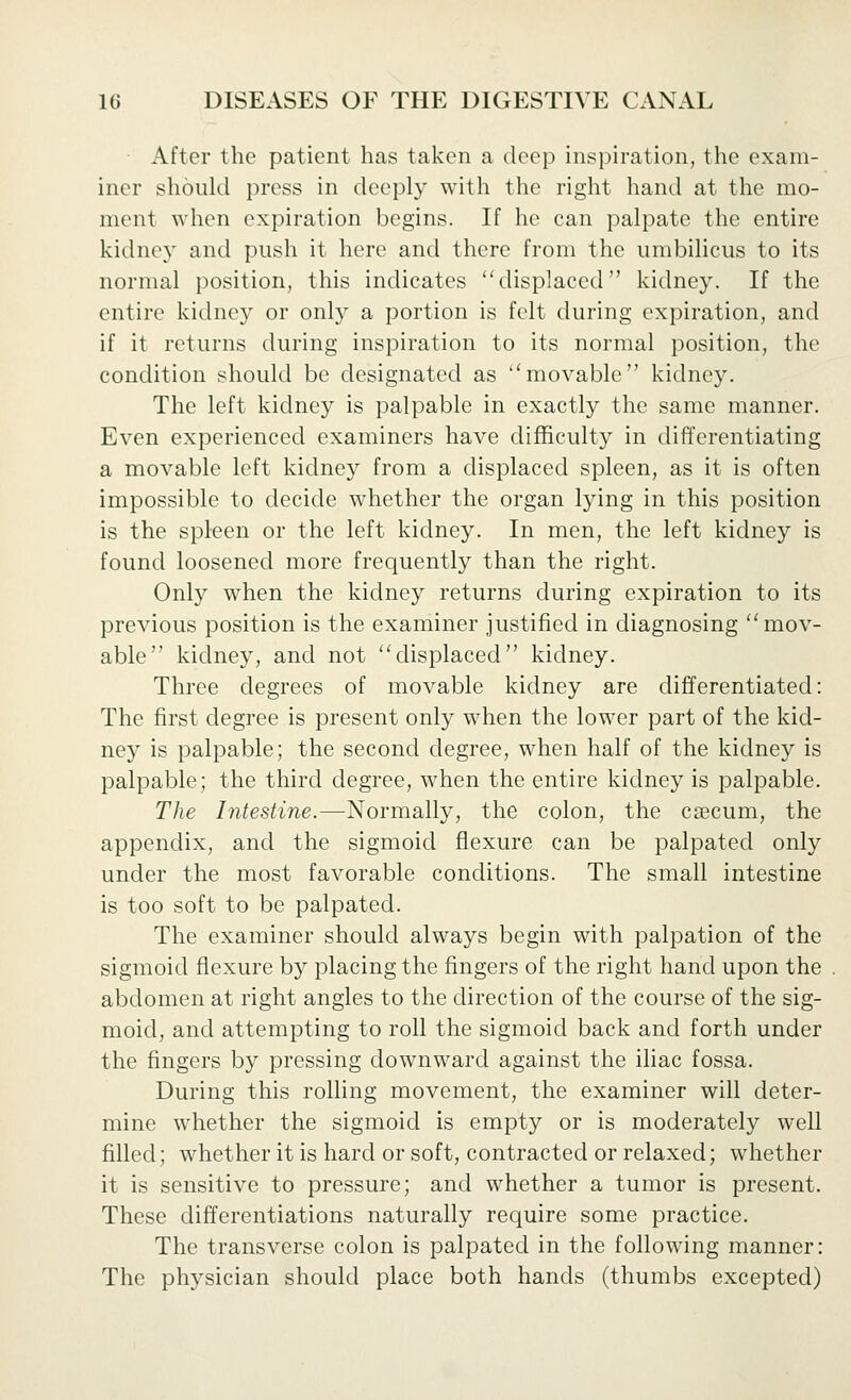 After the patient has taken a deep inspiration, the exam- iner should press in deeply with the right hand at the mo- ment when expiration begins. If he can palpate the entire kidney and push it here and there from the umbilicus to its normal position, this indicates displaced kidney. If the entire kidney or only a portion is felt during expiration, and if it returns during inspiration to its normal position, the condition should be designated as ''movable kidney. The left kidney is palpable in exactly the same manner. Even experienced examiners have difficulty in differentiating a movable left kidney from a displaced spleen, as it is often impossible to decide whether the organ lying in this position is the spleen or the left kidney. In men, the left kidney is found loosened more frequently than the right. Only when the kidney returns during expiration to its previous position is the examiner justified in diagnosing ''mov- able kidney, and not displaced kidney. Three degrees of movable kidney are differentiated: The first degree is present only when the lower part of the kid- ney is palpable; the second degree, when half of the kidney is palpable; the third degree, when the entire kidney is palpable. The Intestine.—Normally, the colon, the csecum, the appendix, and the sigmoid flexure can be palpated only under the most favorable conditions. The small intestine is too soft to be palpated. The examiner should always begin with palpation of the sigmoid flexure by placing the fingers of the right hand upon the abdomen at right angles to the direction of the course of the sig- moid, and attempting to roll the sigmoid back and forth under the fingers by pressing downward against the iliac fossa. During this rolling movement, the examiner will deter- mine whether the sigmoid is empty or is moderately well filled; whether it is hard or soft, contracted or relaxed; whether it is sensitive to pressure; and whether a tumor is present. These differentiations naturally require some practice. The transverse colon is palpated in the following manner: The physician should place both hands (thumbs excepted)