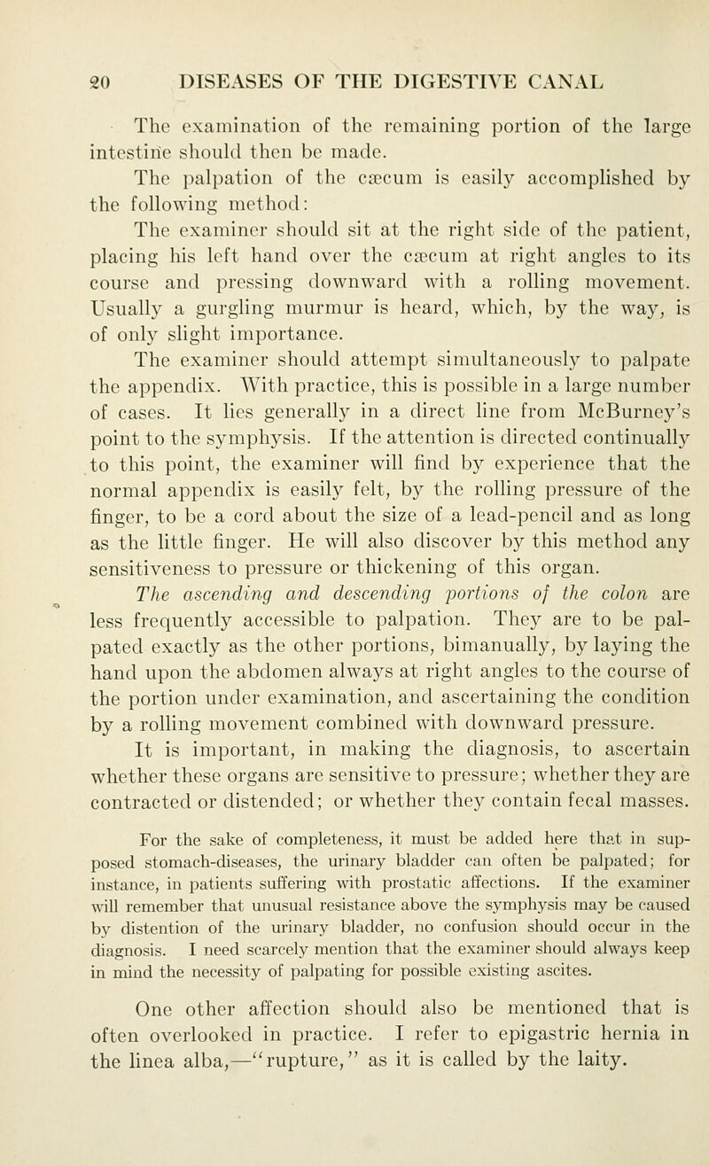 The examination of the remaining portion of the large intestine should then be made. The palpation of the csecum is easily accomplished by the following method: The examiner should sit at the right side of the patient, placing his left hand over the ca?cum at right angles to its course and pressing downward with a rolling movement. Usually a gurgling murmur is heard, which, by the way, is of only slight importance. The examiner should attempt simultaneously to palpate the appendix. With practice, this is possible in a large number of cases. It lies generally in a direct Hne from McBurney's point to the symphysis. If the attention is directed continually to this point, the examiner will find by experience that the normal appendix is easily felt, by the rolling pressure of the finger, to be a cord about the size of a lead-pencil and as long as the little finger. He will also discover by this method any sensitiveness to pressure or thickening of this organ. The ascending and descending portions of the colon are less frequently accessible to palpation. The}^ are to be pal- pated exactly as the other portions, bimanually, by laying the hand upon the abdomen always at right angles to the course of the portion under examination, and ascertaining the condition by a rolHng movement combined with downward pressure. It is important, in making the diagnosis, to ascertain whether these organs are sensitive to pressure; whether they are contracted or distended; or whether they contain fecal masses. For the sake of completeness, it must be ackled here that in sup- posed stomach-diseases, the urinary bladder can often be palpated; for instance, in patients suffering with prostatic affections. If the examiner will remember that unusual resistance above the symphysis may be caused bj'' distention of the urinary bladder, no confusion should occur in the diagnosis. I need scarcely mention that the examiner should always keep in mind the necessity of palpating for possible existing ascites. One other affection should also be mentioned that is often overlooked in practice. I refer to epigastric hernia in the hnea alba,—''rupture, as it is called by the laity.