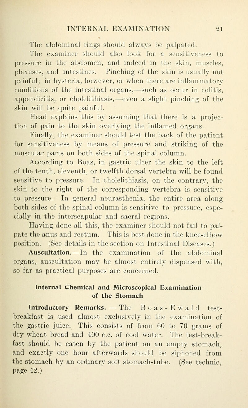 The abdominal rings should always be palpated. The examiner should also look for a sensitiveness to pressure in the abdomen, and indeed in the skin, muscles, plexuses, and intestines. Pinching of the skin is usually not painful; in hysteria, however, or when there are inflammatory conditions of the intestinal organs,—such as occur in colitis, appendicitis, or cholelithiasis,—even a slight pinching of the skin will be quite painful. Head explains this by assuming that there is a projec- tion of pain to the skin overlying the inflamed organs. Finally, the examiner should test the back of the patient for sensitiveness by means of pressure and striking of the muscular parts on both sides of the spinal column. According to Boas, in gastric ulcer the skin to the left of the tenth, eleventh, or twelfth dorsal vertebra will be found sensitive to pressure. In cholelithiasis, on the contrary, the skin to the right of the corresponding vertebra is sensitive to pressure. In general neurasthenia, the entire area along both sides of the spinal column is sensitive to pressure, espe- cially in the interscapular and sacral regions. Having done all this, the examiner should not fail to pal- pate the anus and rectum. This is best done in the knee-elbow position. (See details in the section on Intestinal Diseases.) Auscultation.—In the examination of the abdominal organs, auscultation may be almost entirely dispensed with, so far as practical purposes are concerned. Internal Chemical and Microscopical Examination of the Stomach Introductory Remarks. — The Boas-Ewald test- breakfast is used almost exclusively in the examination of the gastric juice. This consists of from 60 to 70 grams of dry wheat bread and 400 c.c. of cool water. The test-break- fast should be eaten by the patient on an empt}^ stomach, and exactly one hour afterwards should be siphoned from the stomach by an ordinary soft stomach-tube. (See technic, page 42.)