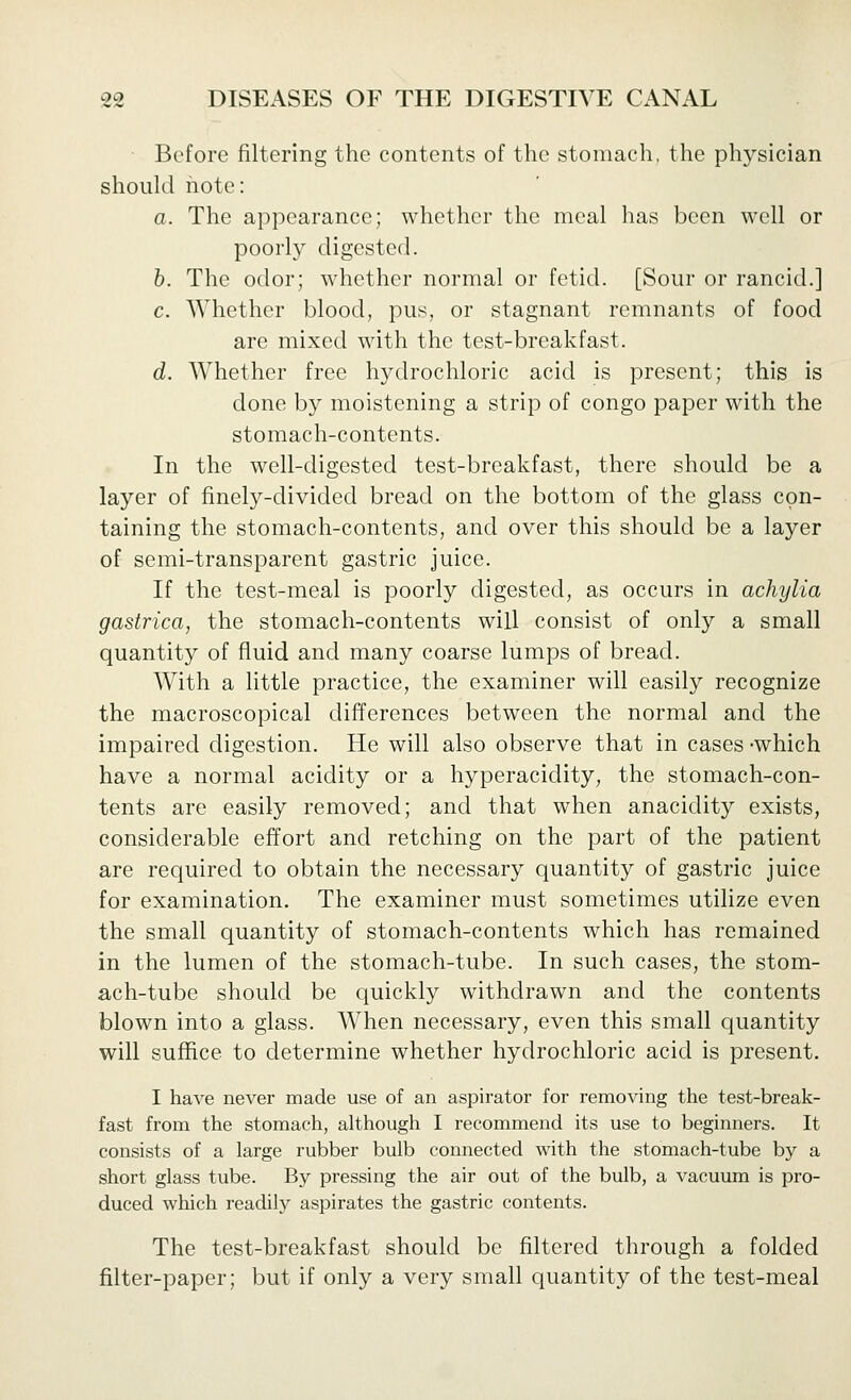 • Before filtering the contents of the stomach, the physician should note: a. The appearance; whether the meal has been well or poorly digested. h. The odor; whether normal or fetid. [Sour or rancid.] c. Whether blood, pus, or stagnant remnants of food are mixed with the test-breakfast. d. Whether free hydrochloric acid is present; this is done by moistening a strip of congo paper with the stomach-contents. In the well-digested test-breakfast, there should be a layer of finely-divided bread on the bottom of the glass con- taining the stomach-contents, and over this should be a layer of semi-transparent gastric juice. If the test-meal is poorly digested, as occurs in achylia gastrica, the stomach-contents will consist of only a small quantity of fluid and many coarse lumps of bread. With a little practice, the examiner will easily recognize the macroscopical differences between the normal and the impaired digestion. He will also observe that in cases -which have a normal acidity or a hyperacidity, the stomach-con- tents are easily removed; and that when anacidity exists, considerable effort and retching on the part of the patient are required to obtain the necessary quantity of gastric juice for examination. The examiner must sometimes utilize even the small quantity of stomach-contents which has remained in the lumen of the stomach-tube. In such cases, the stom- ach-tube should be quickly withdrawn and the contents blown into a glass. When necessary, even this small quantity will suffice to determine whether hydrochloric acid is present. I have never made use of an aspirator for removing the test-break- fast from the stomach, although I recommend its use to beginners. It consists of a large rubber bulb connected with the stomach-tube by a short glass tube. By pressing the air out of the bulb, a vacutun is pro- duced which readily aspirates the gastric contents. The test-breakfast should be filtered through a folded filter-paper; but if only a very small quantity of the test-meal