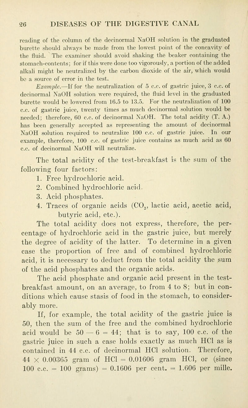 reading of the column of the deoinormal XaOH sokition in the graduated burette should always be made from the lowest point of the concavity of the fluid. The examiner should avoid shaking the beaker containing the stomach-contents; for if this were done too vigorously, a portion of the added alkali might be neutralized by the carbon dioxide of the air, which would be a source of error in the test. Example.—If for the neutralization of 5 c.c. of gastric juice, 3 c.c. of decinormal NaOH solution were required, the fluid level in the graduated burette would be lowered from 16.5 to 13.5. For the neutralization of 100 c.c. of gastric juice, twenty times as much decinormal solution w^ould be needed; therefore, 60 c.c. of decinormal NaOH. The total acidity (T. A.) has been generally accepted as representing the amount of decinormal NaOH solution required to neutrahze 100 c.c. of gastric juice. In our example, therefore, 100 c.c. of gastric juice contains as much acid as 60 c.c. of decinormal NaOH will neutralize. The total acidity of the test-breakfast is the sum of the following four factors: 1. Free hydrochloric acid. 2. Combined hj^clrochloric acid. 3. Acid phosphates. 4. Traces of organic acids (COj, lactic acid, acetic acid, butyric acid, etc.). The total acidity does not express, therefore, the per- centage of hydrochloric acid in the gastric juice, but merely the degree of acidity of the latter. To determine in a given case the proportion of free and of combined hydrochloric acid, it is necessary to deduct from the total acidity the sum of the acid phosphates and the organic acids. The acid phosphate and organic acid present in the test- breakfast amount, on an average, to from 4 to 8; but in con- ditions which cause stasis of food in the stomach, to consider- ably more. If, for example, the total acidity of the gastric juice is 50, then the sum of the free and the combined hydrochloric acid would be 50 — 6 = 44; that is to say, 100 c.c. of the gastric juice in such a case holds exactly as much HCl as is contained in 44 c.c. of decinormal HCl solution. Therefore, 44 X 0.00365 gram of HCl = 0.01606 gram HCl, or (since 100 c.c. = 100 grams) = 0.1606 per cent. = 1.606 per mille.