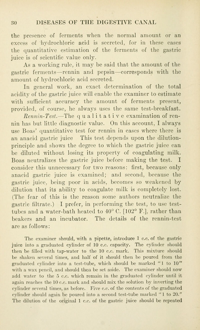 the presence of ferments when the normal amount or an excess of hydrochloric acid is secreted, for in these cases the quantitative estimation of the ferments of the gastric juice is of scientific value only. As a working rule, it may be said that the amount of the gastric ferments—rennin and pepsin—corresponds with the amount of hydrochloric acid secreted. In general work, an exact determination of the total acidity of the gastric juice will enable the examiner to estimate with sufficient accuracy the amount of ferments present, provided, of course, he always uses the same test-breakfast. Rennin-Test.—The qualitative examination of ren- nin has but little diagnostic value. On this account, I always use Boas' quantitative test for rennin in cases where there is an anacid gastric juice This test depends upon the dilution- principle and shows the degree to which the gastric juice can be diluted without losing its property of coagulating milk. Boas neutralizes the gastric juice before making the test. I consider this unnecessary for two reasons: first, because only anacid gastric juice is examined; and second, because the gastric juice, being poor in acids, becomes so weakened by dilution that its ability to coagulate milk is completely lost. (The fear of this is the reason some authors neutralize the gastric filtrate.) I prefer, in performing the test, to use test- tubes and a water-bath heated to 40° C. [102° F.], rather than beakers and an incubator. The details of the rennin-test are as follows: The examiner should, vnth a pipette, introduce 1 c.c. of the gastric juice into a graduated cylinder of 10 c.c. capacity. The cylinder should then be filled with tap-water to the 10 c.c. mark. This mixture should be shaken several times, and half of it should then be poured from the graduated cylinder into a test-tube, which should be marked 1 to 10 with a wax pencil, and should then be set aside. The examiner should now add water to the 5 c.c. which remain in the gi-aduated cyhnder until it again reaches the 10 c.c. mark and should mix the solution by inverting the cylinder several times, as before. Five c.c. of the contents of the graduated c^'linder should again be poured into a second test-tube marked 1 to 20. The dilution of the original 1 c.c. of the gastric juice should be repeated