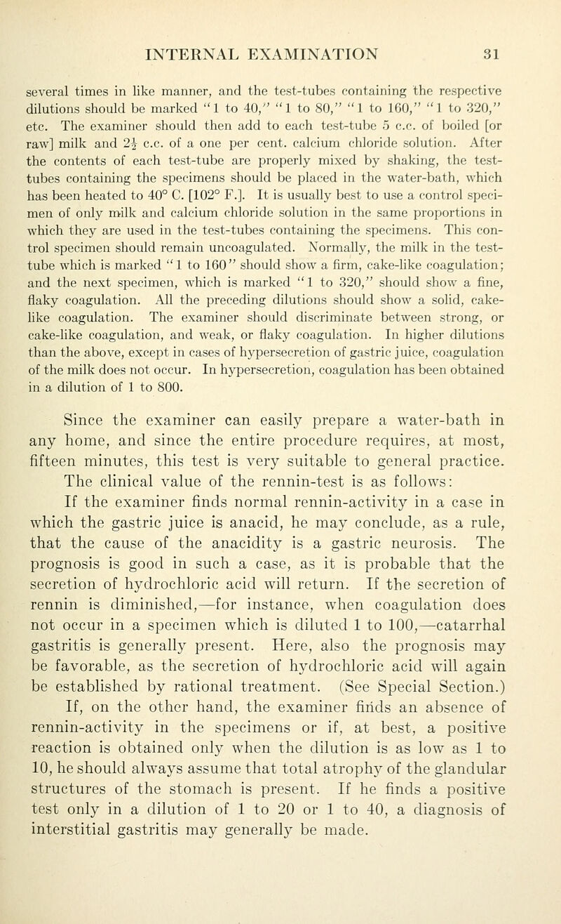 several times in like manner, and the test-tubes containing the respective dilutions should be marked 1 to 40/' I to 80, 1 to 160, 1 to 320, etc. The examiner should then add to each test-tube 5 c.c. of boiled [or raw] milk and 2^ c.c. of a one per cent, calcium chloride solution. After the contents of each test-tube are properly mixed by shaking, the test- tubes containing the specimens should be placed in the water-bath, which has been heated to 40° C. [102° F.]. It is usually best to use a control speci- men of only milk and calcium chloride solution in the same proportions in which they are used in the test-tubes containing the specimens. This con- trol specimen should remain uncoagulated. Normally, the milk in the test- tube which is marked  1 to 160 should show a firm, cake-hke coagulation; and the next specimen, which is marked 1 to 320, should show a fine, flaky coagulation. All the preceding dilutions should show a solid, cake- like coagulation. The examiner should discriminate between strong, or cake-like coagulation, and weak, or flaky coagulation. In higher dilutions than the above, except in cases of hypersecretion of gastric juice, coagulation of the milk does not occur. In hypersecretion, coagulation has been obtained in a dilution of 1 to 800. Since the examiner can easily prepare a water-batli in any home, and since the entire procedure requires, at most, fifteen minutes, this test is very suitable to general practice. The clinical value of the rennin-test is as follows: If the examiner finds normal rennin-activity in a case in which the gastric juice is anacid, he may conclude, as a rule, that the cause of the anacidity is a gastric neurosis. The prognosis is good in such a case, as it is probable that the secretion of hydrochloric acid will return. If the secretion of rennin is diminished,—for instance, when coagulation does not occur in a specimen which is diluted 1 to 100,—-catarrhal gastritis is generally present. Here, also the prognosis may be favorable, as the secretion of hydrochloric acid will again be established by rational treatment. (See Special Section.) If, on the other hand, the examiner finds an absence of rennin-activity in the specimens or if, at best, a positive reaction is obtained only when the dilution is as low* as 1 to 10, he should always assume that total atroph}^ of the glandular structures of the stomach is present. If he finds a positive test only in a dilution of 1 to 20 or 1 to 40, a diagnosis of interstitial gastritis may generally be made.