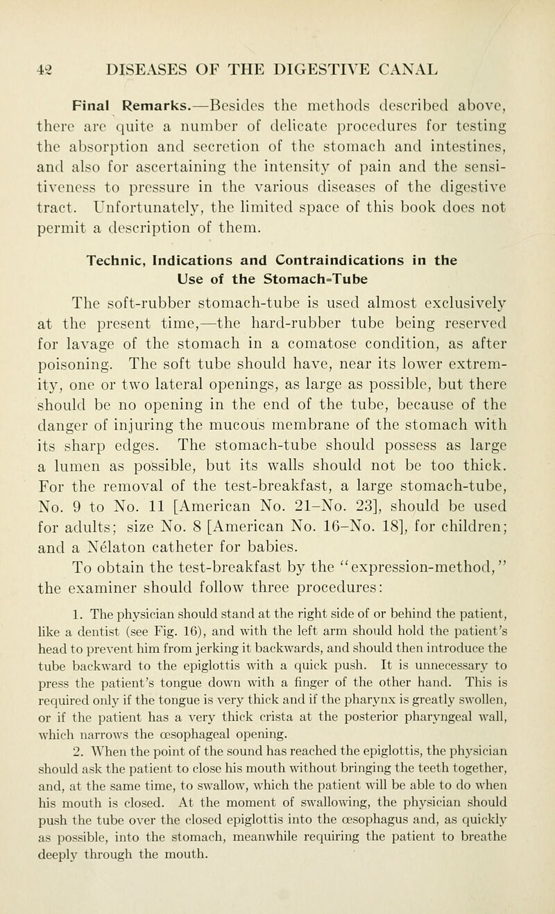 Final Remarks.—Besides the methods described above, there are quite a number of delicate procedures for testing the absorption and secretion of the stomach and intestines, and also for ascertaining the intensity of pain and the sensi- tiveness to pressure in the various diseases of the digestive tract. Unfortunately, the limited space of this book does not permit a description of them. Technic, Indications and Contraindications in the Use of the Stomach=Tube The soft-rubber stomach-tube is used almost exclusively at the present time,—the hard-rubber tube being reserved for lavage of the stomach in a comatose condition, as after poisoning. The soft tube should have, near its lower extrem- ity, one or two lateral openings, as large as possible, but there should be no opening in the end of the tube, because of the danger of injuring the mucous membrane of the stomach with its sharp edges. The stomach-tube should possess as large a lumen as possible, but its walls should not be too thick. For the removal of the test-breakfast, a large stomach-tube, No. 9 to No. 11 [American No. 21-No. 23], should be used for adults; size No. 8 [American No. 16-No. 18], for children; and a Nelaton catheter for babies. To obtain the test-breakfast by the expression-method, the examiner should follow three procedures: 1. The physician should stand at the right side of or behind the patient, like a dentist (see Fig. 16), and with the left arm should hold the patient's head to prevent him from jerking it backwards, and should then introduce the tube backward to the epiglottis with a quick push. It is unnecessary to press the patient's tongue down with a finger of the other hand. This is required only if the tongue is very thick and if the pharynx is greatly swollen, or if the patient has a very thick crista at the posterior pharyngeal wall, which narrows the oesophageal opening. 2. When the point of the sound has reached the epiglottis, the physician should ask the patient to close his mouth without bringing the teeth together, and, at the same time, to swallow, which the patient will be able to do when his mouth is closed. At the moment of swallowing, the physician should push the tube over the closed epiglottis into the oesophagus and, as quickly as possible, into the stomach, meanwhile requiring the patient to breathe deeply through the mouth.