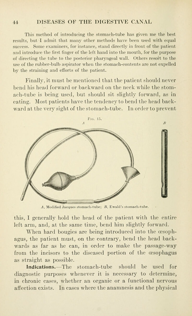 This method of introchieing the stomach-tube has given me the best results, but I admit that many other methods have been used with equal success. Some examiners, for instance, stand directly in front of the patient and introduce the first finger of the left hand into the mouth, for the purpose of directing the tube to the posterior pharyngeal wall. Others resort to the use of the rubber-bulb aspirator when the stomach-contents are not expelled by the straining and efforts of the patient. Finally, it must be mentioned that the patient should never bend his head forward or backward on the neck while the stom- ach-tube is being used, but should sit slightly forward, as in eating. Most patients have the tendency to bend the head back- ward at the very sight of the stomach-tube. In order to prevent Fig. 15. A, Modified Jacques stomach-tube; B, Ewald's stomach-tube. this, I generally hold the head of the patient with the entire left arm, and, at the same time, bend him shghtly forward. When hard bougies are being introduced into the oesoph- agus, the patient must, on the contrary, bend the head back- wards as far as he can, in order to make the passage-way from the incisors to the diseased portion of the oesophagus as straight as possible. Indications.—The stomach-tube should be used for diagnostic purposes whenever it is necessary to determine, in chronic cases, whether an organic or a functional nervous affection exists. In cases where the anamnesis and the physical