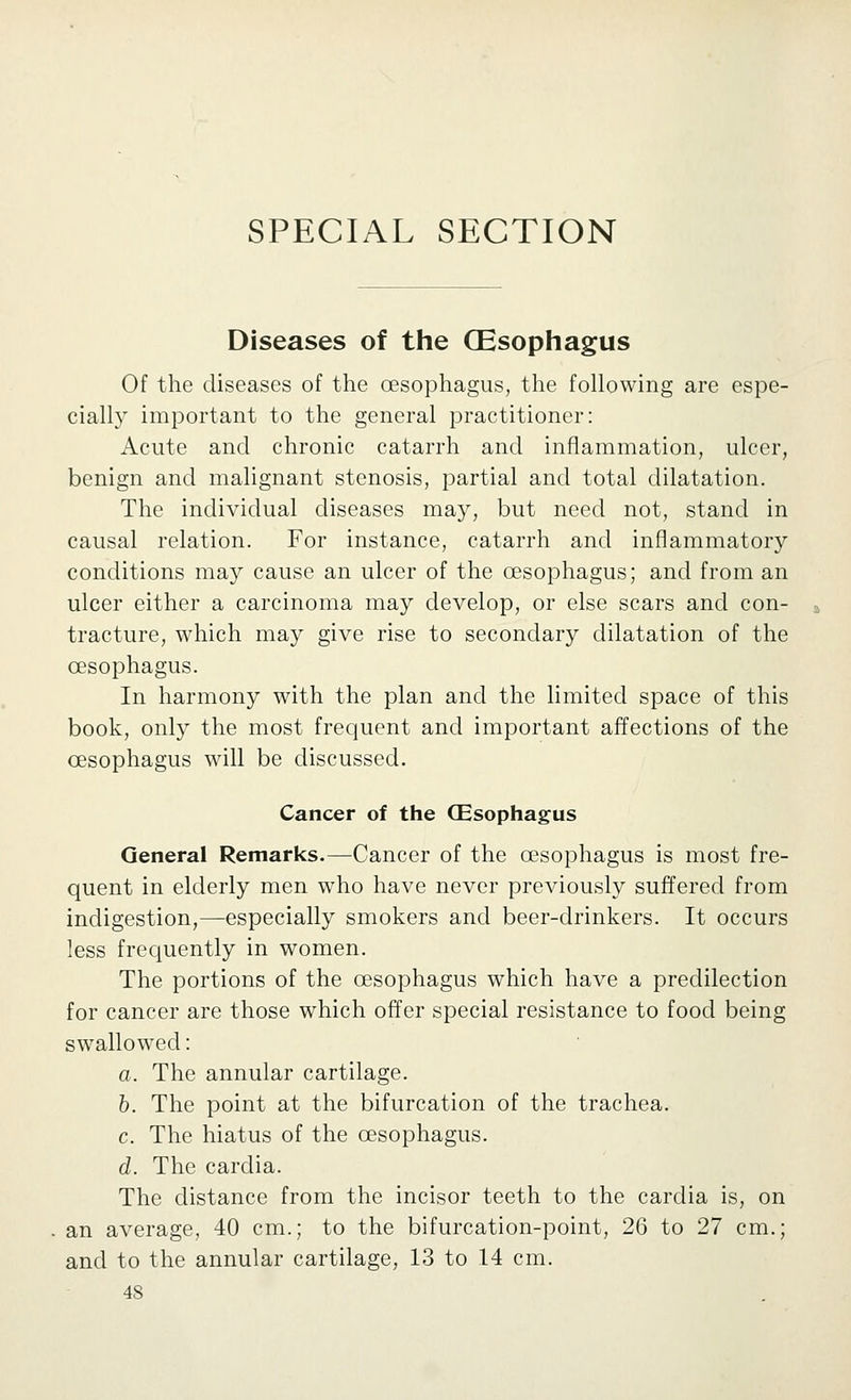 SPECIAL SECTION Diseases of the (Esophagus Of the diseases of the oesophagus, the following are espe- cially important to the general practitioner: Acute and chronic catarrh and inflammation, ulcer, benign and malignant stenosis, partial and total dilatation. The individual diseases may, but need not, stand in causal relation. For instance, catarrh and inflammatory conditions may cause an ulcer of the oesophagus; and from an ulcer either a carcinoma may develop, or else scars and con- tracture, which may give rise to secondary dilatation of the oesophagus. In harmony with the plan and the limited space of this book, only the most frequent and important affections of the oesophagus will be discussed. Cancer of the CEsophagus General Remarks.—Cancer of the oesophagus is most fre- quent in elderly men who have never previously suffered from indigestion,—especially smokers and beer-drinkers. It occurs less frequently in women. The portions of the oesophagus which have a predilection for cancer are those which offer special resistance to food being swallowed: a. The annular cartilage. h. The point at the bifurcation of the trachea. c. The hiatus of the oesophagus. d. The cardia. The distance from the incisor teeth to the cardia is, on an average, 40 cm.; to the bifurcation-point, 26 to 27 cm.; and to the annular cartilage, 13 to 14 cm.