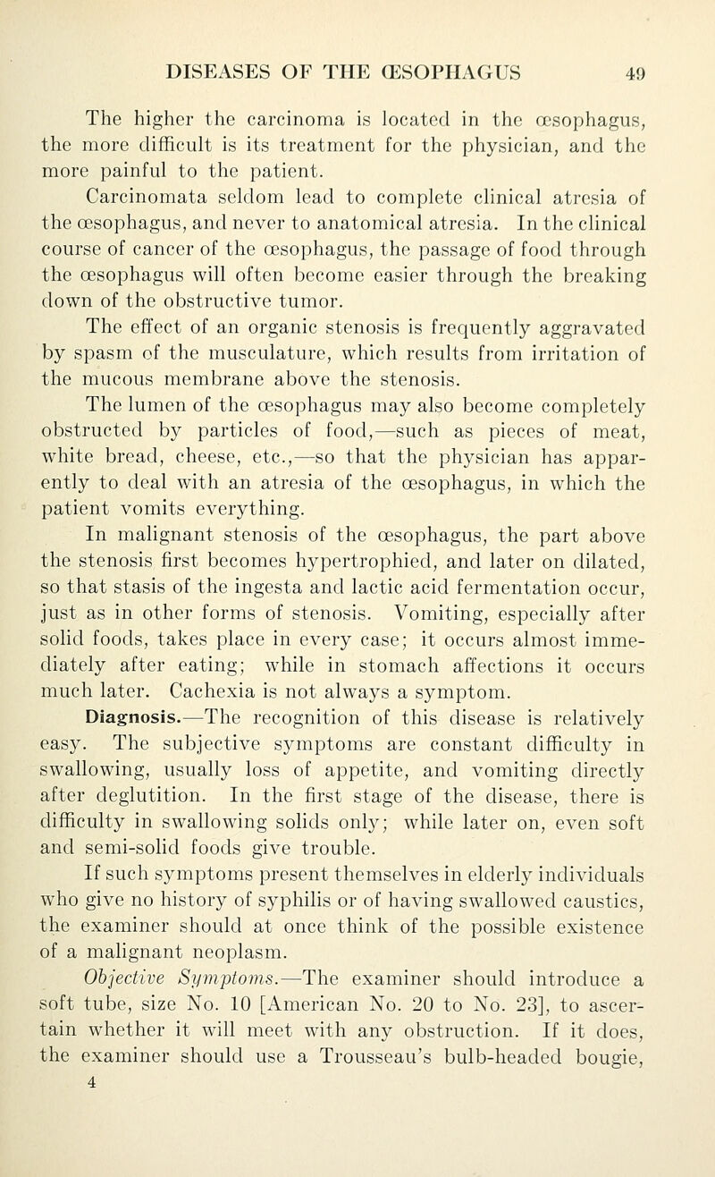 The higher the carcinoma is located in the oesophagus, the more difficult is its treatment for the physician, and the more painful to the patient. Carcinomata seldom lead to complete clinical atresia of the oesophagus, and never to anatomical atresia. In the clinical course of cancer of the oesophagus, the passage of food through the oesophagus will often become easier through the breaking down of the obstructive tumor. The effect of an organic stenosis is frequently aggravated by spasm of the musculature, which results from irritation of the mucous membrane above the stenosis. The lumen of the oesophagus may also become completely obstructed by particles of food,—such as pieces of meat, white bread, cheese, etc.,—so that the physician has appar- ently to deal with an atresia of the oesophagus, in which the patient vomits everything. In malignant stenosis of the oesophagus, the part above the stenosis, first becomes hypertrophied, and later on dilated, so that stasis of the ingesta and lactic acid fermentation occur, just as in other forms of stenosis. Vomiting, especially after solid foods, takes place in every case; it occurs almost imme- diately after eating; while in stomach affections it occurs much later. Cachexia is not always a symptom. Diagnosis.—The recognition of this disease is relatively easy. The subjective symptoms are constant difficulty in swallowing, usually loss of appetite, and vomiting directly after deglutition. In the first stage of the disease, there is difficulty in swallowing soHds only; while later on, even soft and semi-sohd foods give trouble. If such symptoms present themselves in elderly individuals who give no history of syphilis or of having swallowed caustics, the examiner should at once think of the possible existence of a malignant neoplasm. Objective Symptoms.—The examiner should introduce a soft tube, size No. 10 [American No. 20 to No. 23], to ascer- tain whether it will meet with any obstruction. If it does, the examiner should use a Trousseau's bulb-headed bougie, 4