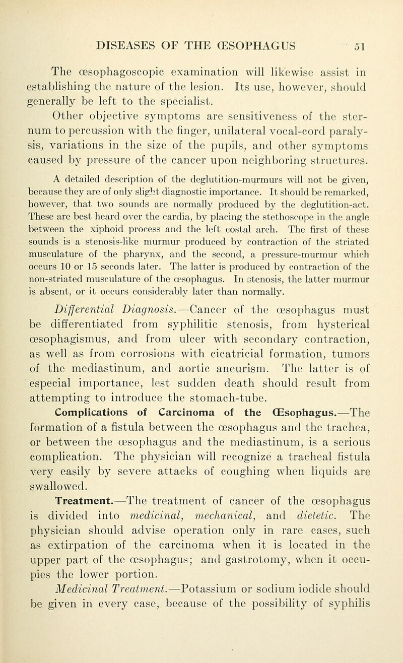 The oesophagoscopic examination will likewise assist in establishing the nature of the lesion. Its use, however, should generally be left to the speciahst. Other objective symptoms are sensitiveness of the ster- num to percussion with the finger, unilateral vocal-cord paraly- sis, variations in the size of the pupils, and other symptoms caused by pressure of the cancer upon neighboring structures. A detailed description of the deglutition-murmurs will not be given, because they are of only slight diagnostic importance. It should be remarked, however, that two sounds are normally produced by the deglutition-act. These are best heard over the cardia, by placing the stethoscope in the angle between the xiphoid process and the left costal arch. The first of these sounds is a stenosis-like murmur produced by contraction of the striated musculature of the pharynx, and the second, a pressure-murmur which occurs 10 or 15 seconds later. The latter is produced by contraction of the non-striated musculature of the CESophagus. In stenosis, the latter murmur is absent, or it occurs considerably later than normally. Differential Diagnosis.—Cancer of the oesophagus must be differentiated from syphilitic stenosis, from hysterical oesophagismus, and from ulcer with secondary contraction, as well as from corrosions with cicatricial formation, tumors of the mediastinum, and aortic aneurism. The latter is of especial importance, lest sudden death should result from attempting to introduce the stomach-tube. Complications of Carcinoma of the (Esophagus.—The formation of a fistula between the oesophagus and the trachea, or between the oesophagus and the mediastinum, is a serious complication. The physician will recognize a tracheal fistula very easily by severe attacks of coughing when liquids are swallowed. Treatment.—The treatment of cancer of the oesophagus is divided into medicinal, mechanical, and dietetic. The physician should advise operation only in rare cases, such as extirpation of the carcinoma when it is located in the upper part of the oesophagus; and gastrotomy, when it occu- pies the lower portion. Medicinal Treatment.—Potassium or sodium iodide should be given in every case, because of the possibility of syphilis