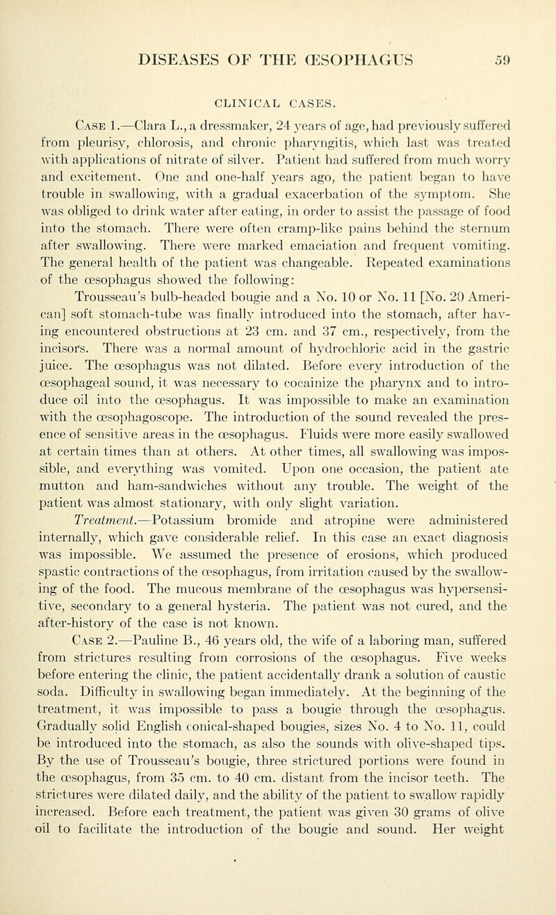 CLINICAL CASES. Case 1.—Clara L., a dressmaker, 24 5'-ears of age, had previously suffered from pleurisy, chlorosis, and chronic pharyngitis, which last was treated with applications of nitrate of silver. Patient had suffered from much worry and excitement. One and one-half years ago, the patient began to have trouble in swallowing, with a gradual exacerbation of the symptom. She was obliged to drink water after eating, in order to assist the passage of food into the stomach. There were often cramp-like pains behind the sternum after swallowing. There were marked emaciation and frequent vomiting. The general health of the patient was changeable. Repeated examinations of the oesophagus showed the following: Trousseau's bulb-headed bougie and a No. 10 or No. 11 [No. 20 Ameri- can] soft stomach-tube was finally introduced into the stomach, after hav- ing encountered obstructions at 23 cm. and 37 cm., respectively, from the incisors. There was a normal amount of hydrochloric acid in the gastric juice. The oesophagus was not dilated. Before every introduction of the oesophageal sound, it was necessary to cocainize the pharynx and to intro- duce oil into the oesophagus. It was imjoossible to make an examination with the oesophagoscope. The introduction of the sound revealed the pres- ence of sensitive areas in the oesophagus. Fluids were more easily swallowed at certain times than at others. At other times, all swallowing was impos- sible, and everything was vomited. Upon one occasion, the patient ate mutton and ham-sandwiches without any trouble. The weight of the patient was almost stationary, with only slight variation. Treatment.—Potassium bromide and atropine were administered internally, which gave considerable relief. In this case an exact diagnosis was impossible. We assumed the presence of erosions, which jDroduced spastic contractions of the oesophagus, from irritation caused by the swallow- ing of the food. The mucous membrane of the oesophagus was hypersensi- tive, secondary to a general hysteria. The patient was not cured, and the after-history of the case is not known. Case 2.—Pauline B., 46 years old, the wife of a laboring man, suffered from strictures resulting from corrosions of the oesophagus. Five weeks before entering the clinic, the patient accidentally drank a solution of caustic soda. Difficulty in swallowing began immediately. At the beginning of the treatment, it was impossible to pass a bougie through the oesophagus. Gradually solid English conical-shaped bougies, sizes No. 4 to No. 11, could be introduced into the stomach, as also the sounds with olive-shaped tips. By the use of Trousseau's bougie, three strictured portions were found in the oesophagus, from 35 cm. to 40 cm. distant from the incisor teeth. The strictures were dilated daily, and the ability of the patient to swallow rapidly increased. Before each treatment, the patient was given 30 grams of olive oil to facilitate the introduction of the bougie and sound. Her weight