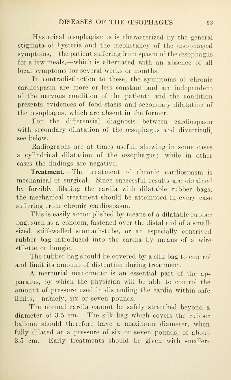 Hysterical ocsophagismus is characterized by the general stigmata of hysteria and the inconstancy of the oesophageal symptoms,—the patient suffering from spasm of the oesophagus for a few meals,—which is alternated with an absence of all local symptoms for several weeks or months. In contradistinction to these, the symptoms of chronic cardiospasm are more or less constant and are independent of the nervous condition of the patient; and the condition presents evidences of food-stasis and secondary dilatation of the oesophagus, which are absent in the former. For the differential diagnosis between cardiospasm with secondary dilatation of the oesophagus and diverticuli, see below. Radiographs are at times useful, showing in some cases a cylindrical dilatation of the oesophagus; while in other cases the findings are negative. Treatment.—The treatment of chronic cardiospasm is mechanical or surgical. Since successful results are obtained by forcibly dilating the cardia with dilatable rubber bags, the mechanical treatment should be attempted in every case suffering from chronic cardiospasm. This is easily accomplished by means of a dilatable rubber bag, such as a condom, fastened over the distal end of a small- sized, stiff-walled stomach-tube, or an especially contrived rubber bag introduced into the cardia by means of a wire stilette or bougie. The rubber bag should be covered by a silk bag to control and limit its amount of distention during treatment. A mercurial manometer is an essential part of the ap- paratus, by which the physician will be able to control the amount of pressure used in distending the cardia within safe limits,—namely, six or seven pounds. The normal cardia cannot be safely stretched beyond a diameter of 3.5 cm. The silk bag which covers the rubber balloon should therefore have a maximum diameter, when fully dilated at a pressure of six or seven pounds, of about 3.5 cm. Early treatments should be given with smaller-