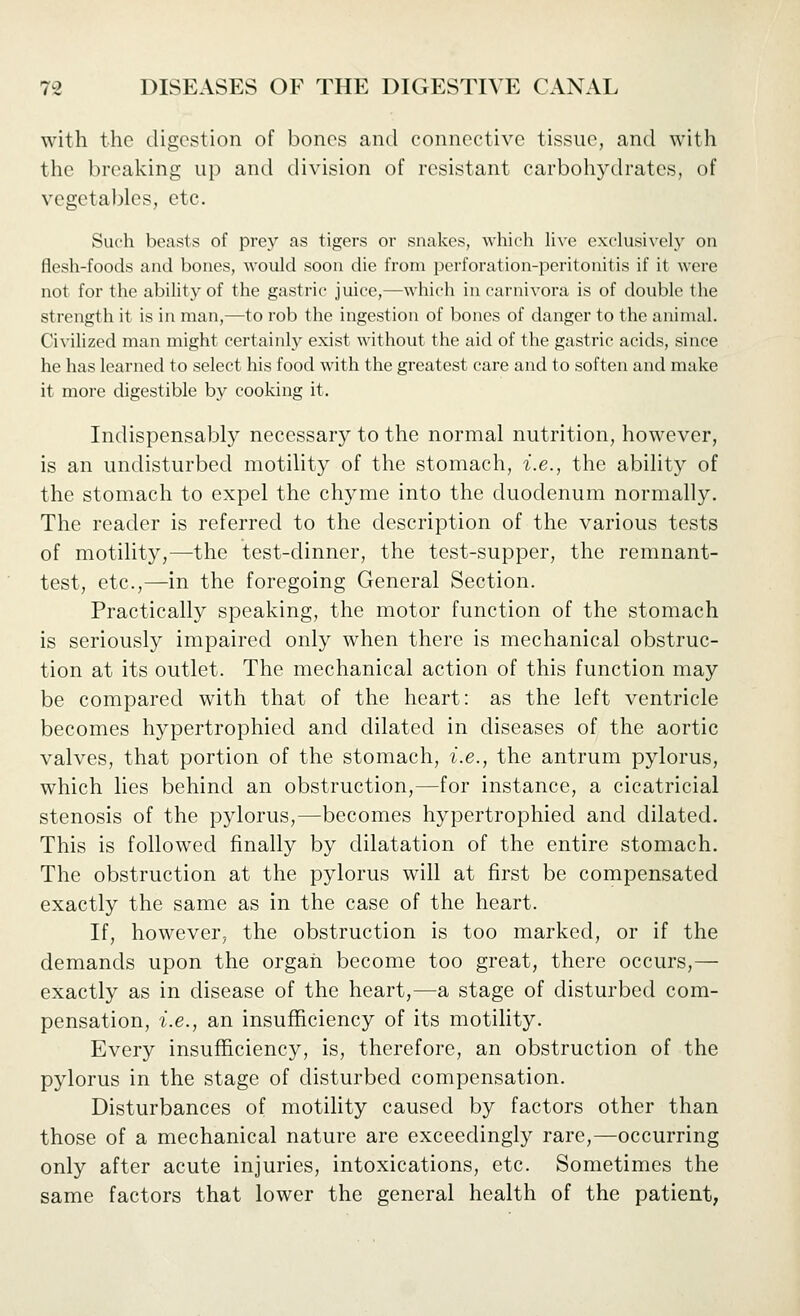 with the digestion of bones and connective tissue, and with the breaking up and division of resistant carbohydrates, of vegetal)lcs, etc. Such beasts of prey as tigers or snakes, which h\e exclusi\-cly on flesh-foods and bones, would soon die from perforation-peritonitis if it were not for the abihty of the gastric juice,^which in carnivora is of double the strength it is in man,—to rob the ingestion of bones of danger to the animal. Civilized man might certainly exist without the aid of the gastric acids, since he has learned to select his food with the greatest care and to soften and make it more digestible by cooking it. Indispensably necessary to the normal nutrition, however, is an undisturbed motility of the stomach, i.e., the ability of the stomach to expel the chyme into the duodenum normally. The reader is referred to the description of the various tests of motility,—the test-dinner, the test-supper, the remnant- test, etc.,—in the foregoing General Section. Practically speaking, the motor function of the stomach is seriously impaired only when there is mechanical obstruc- tion at its outlet. The mechanical action of this function may be compared with that of the heart: as the left ventricle becomes hypertrophied and dilated in diseases of the aortic valves, that portion of the stomach, i.e., the antrum pylorus, which lies behind an obstruction,—for instance, a cicatricial stenosis of the pylorus,—becomes hypertrophied and dilated. This is followed finally by dilatation of the entire stomach. The obstruction at the pylorus will at first be compensated exactly the same as in the case of the heart. If, however, the obstruction is too marked, or if the demands upon the organ become too great, there occurs,— exactly as in disease of the heart,—a stage of disturbed com- pensation, i.e., an insufficiency of its motility. Every insufficiency, is, therefore, an obstruction of the pylorus in the stage of disturbed compensation. Disturbances of motility caused by factors other than those of a mechanical nature are exceedingly rare,—occurring only after acute injuries, intoxications, etc. Sometimes the same factors that lower the general health of the patient,