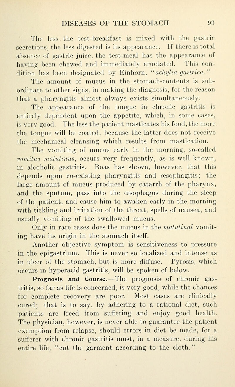 The less the test-breakfast is mixed with the gastric secretions, the less digested is its appearance. If there is total absence of gastric juice, the test-meal has the appearance of having been chewed and immediately eructated. This con- dition has been designated by Einhorn,  achylia gastrica. The amount of mucus in the stomach-contents is sub- ordinate to other signs, in making the diagnosis, for the reason that a pharyngitis almost always exists simultaneously. The appearance of the tongue in chronic gastritis is entirely dependent upon the appetite, which, in some cases, is very good. The less the patient masticates his food, the more the tongue will be coated, because the latter does not receive the mechanical cleansing which results from mastication. The vomiting of mucus early in the morning, so-called vomitus matutinus, occurs very frequently, as is well known, in alcoholic gastritis. Boas has shown, however, that this depends upon co-existing pharyngitis and oesophagitis; the large amount of mucus produced by catarrh of the pharynx, and the sputum, pass into the oesophagus during the sleep of the patient, and cause him to awaken early in the morning with tickling and irritation of the throat, spells of nausea, and usually vomiting of the swallowed mucus. Only in rare cases does the mucus in the matutinal vomit- ing have its origin in the stomach itself. Another objective symptom is sensitiveness to pressure in the epigastrium. This is never so localized and intense as in ulcer of the stomach, but is more diffuse. Pyrosis, which occurs in hyperacid gastritis, will be spoken of below. Prognosis and Course.—The prognosis of chronic gas- tritis, so far as life is concerned, is very good, while the chances for complete recovery are poor. Most cases are clinically cured; that is to say, by adhering to a rational diet, such patients are freed from suffering and enjoy good health. The physician, however, is never able to guarantee the patient exemption from relapse, should errors in diet be made, for a sufferer with chronic gastritis must, in a measure, during his entire life, cut the garment according to the cloth.