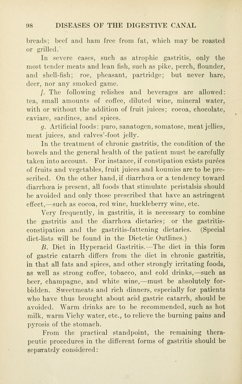 breads; beef and ham free from fat, which may be roasted or grilled. In severe cases, such as atrophic gastritis, only the most tender meats and lean fish, such as pike, perch, flounder, and shell-fish; roe, pheasant, partridge; but never hare, deer, nor any smoked game. /. The following relishes and beverages are allowed: tea, small amounts of cofTee, diluted wine, mineral water, with or without the addition of fruit juices; cocoa, chocolate, caviare, sardines, and spices. g. Artificial foods: puro, sanatogen, somatose, meat jellies, meat juices, and calves'-foot jelly. In the treatment of chronic gastritis, the condition of the bowels and the general health of the patient must be carefully taken into account. For instance, if constipation exists purees of fruits and vegetables, fruit juices and koumiss are to be pre- scribed. On the other hand, if diarrhoea or a tendency toward diarrhoea is present, all foods that stimulate peristalsis should be avoided and only those prescribed that have an astringent effect,—such as cocoa, red wine, huckleberry wine, etc. Very frequently, in gastritis, it is necessary to combine the gastritis and the diarrhoea dietaries; or the gastritis- constipation and the gastritis-fattening dietaries. (Special diet-lists will be found in the Dietetic Outlines.) B. Diet in Hyperacid Gastritis.—The diet in this form of gastric catarrh differs from the diet in chronic gastritis, in that all fats and spices, and other strongly irritating foods, as well as strong coffee, tobacco, and cold drinks,—such as beer, champagne, and white wine,—must be absolutely for- bidden. Sweetmeats and rich dinners, especially for patients who have thus brought about acid gastric catarrh, should be avoided. Warm drinks are to be recommended, such as hot milk, warm Vichy water, etc., to relieve the burning pains and pyrosis of the stomach. From the practical standpoint, the remaining thera- peutic procedures in the different forms of gastritis should be sepaTately considered: