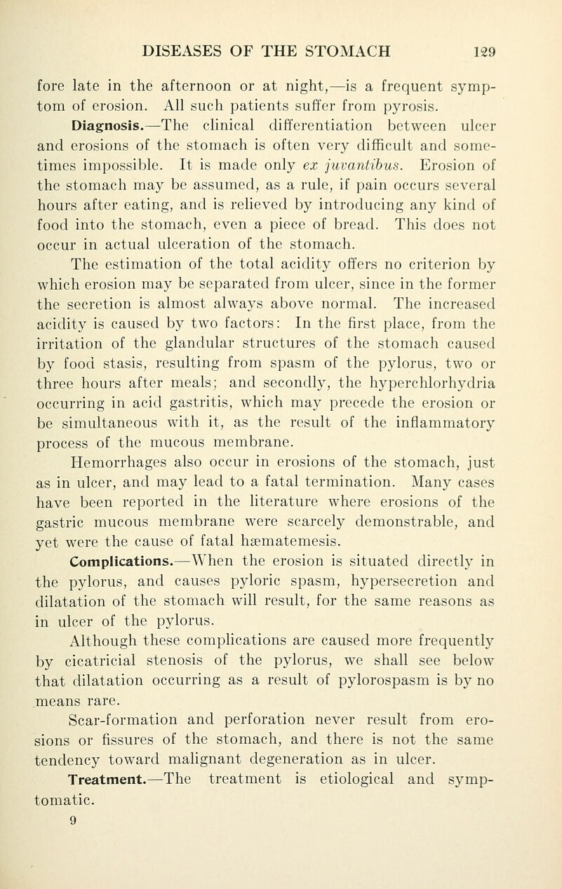 fore late in the afternoon or at night,—is a frequent symp- tom of erosion. All such patients suffer from pyrosis. Diagnosis.—The clinical differentiation between ulcer and erosions of the stomach is often very difficult and some- times impossible. It is made only ex juvantihus. Erosion of the stomach may be assumed, as a rule, if pain occurs several hours after eating, and is relieved by introducing any kind of food into the stomach, even a piece of bread. This does not occur in actual ulceration of the stomach. The estimation of the total acidity offers no criterion by which erosion may be separated from ulcer, since in the former the secretion is almost always above normal. The increased acidity is caused by two factors: In the first place, from the irritation of the glandular structures of the stomach caused by food stasis, resulting from spasm of the pylorus, two or three hours after meals; and secondly, the hyperchlorhydria occurring in acid gastritis, which may precede the erosion or be simultaneous with it, as the result of the inflammatory process of the mucous membrane. Hemorrhages also occur in erosions of the stomach, just as in ulcer, and may lead to a fatal termination. Many cases have been reported in the literature where erosions of the gastric mucous membrane were scarcely demonstrable, and yet were the cause of fatal hsematemesis. Complications.—When the erosion is situated directly in the pylorus, and causes pyloric spasm, hypersecretion and dilatation of the stomach will result, for the same reasons as in ulcer of the pylorus. Although these comphcations are caused more frequently by cicatricial stenosis of the pylorus, we shall see below that dilatation occurring as a result of pylorospasm is by no means rare. Scar-formation and perforation never result from ero- sions or fissures of the stomach, and there is not the same tendency toward malignant degeneration as in ulcer. Treatment.—The treatment is etiological and symp- tomatic. 9