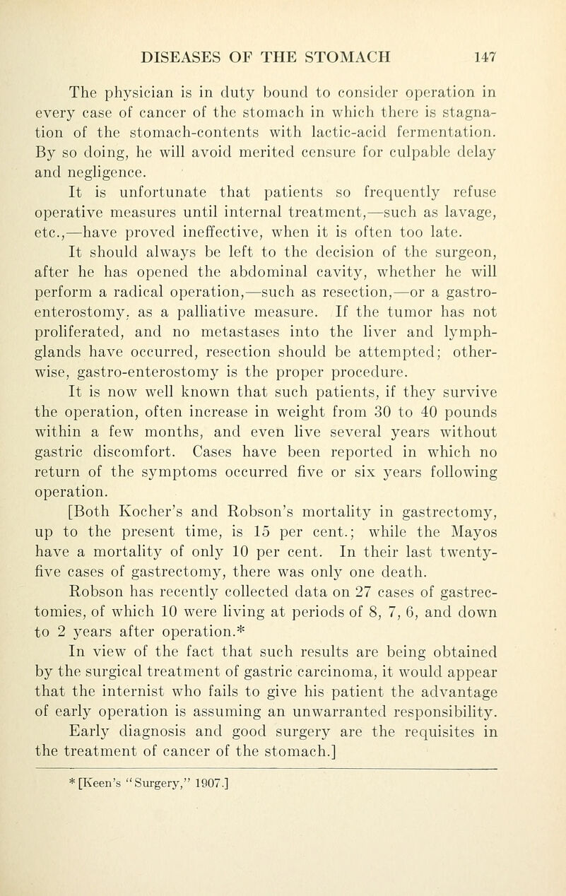 The physician is in duty bound to consider operation in every case of cancer of the stomach in which there is stagna- tion of the stomach-contents with lactic-acid fermentation. By so doing, he will avoid merited censure for culpable delay and neghgence. It is unfortunate that patients so frequently refuse operative measures until internal treatment,—such as lavage, etc.,—have proved ineffective, when it is often too late. It should always be left to the decision of the surgeon, after he has opened the abdominal cavity, whether he will perform a radical operation,—such as resection,—or a gastro- enterostomy, as a palliative measure. If the tumor has not proliferated, and no metastases into the liver and lymph- glands have occurred, resection should be attempted; other- wise, gastro-enterostomy is the proper procedure. It is now well known that such patients, if they survive the operation, often increase in weight from 30 to 40 pounds within a few months, and even live several years without gastric discomfort. Cases have been reported in which no return of the symptoms occurred five or six years following operation. [Both Kocher's and Robson's mortality in gastrectomy, up to the present time, is 15 per cent.; while the Mayos have a mortahty of only 10 per cent. In their last twenty- five cases of gastrectomy, there was only one death. Robson has recently collected data on 27 cases of gastrec- tomies, of which 10 were living at periods of 8, 7, 6, and down to 2 years after operation.* In view of the fact that such results are being obtained by the surgical treatment of gastric carcinoma, it would appear that the internist who fails to give his patient the advantage of early operation is assuming an unwarranted responsibility. Early diagnosis and good surgery are the requisites in the treatment of cancer of the stomach.] * [Keen's '' Surgery, 1907.]