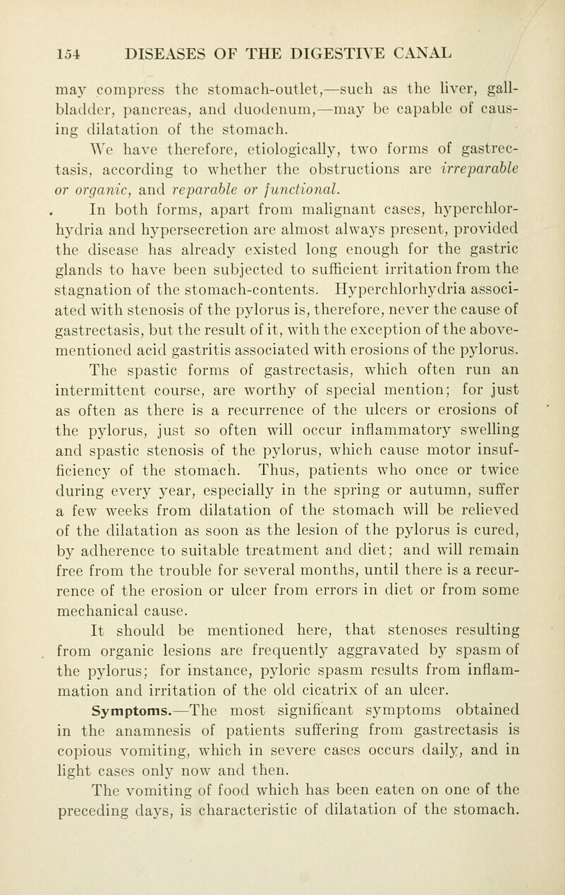 may compress the stomach-outlet,—such as the hver, gall- bladder, pancreas, and duodenum,—may be capable of caus- ing dilatation of the stomach. We have therefore, etiologically, two forms of gastrec- tasis, according to whether the obstructions are irreparable or organic, and reparable or functional. In both forms, apart from malignant cases, hyperchlor- h3'dria and h3persecretion are almost alwa3''s present, provided the disease has already existed long enough for the gastric glands to have been subjected to sufficient irritation from the stagnation of the stomach-contents. Hyperchlorhydria associ- ated with stenosis of the pylorus is, therefore, never the cause of gastrectasis, but the result of it, with the exception of the above- mentioned acid gastritis associated with erosions of the pylorus. The spastic forms of gastrectasis, which often run an intermittent course, are worthy of special mention; for just as often as there is a recurrence of the ulcers or erosions of the pylorus, just so often will occur inflammatory swelhng and spastic stenosis of the p^dorus, which cause motor insuf- ficienc}^ of the stomach. Thus, patients who once or twice during every year, especially in the spring or autumn, suffer a few weeks from dilatation of the stomach will be reheved of the dilatation as soon as the lesion of the p^dorus is cured, by adherence to suitable treatment and diet; and will remain free from the trouble for several months, until there is a recur- rence of the erosion or ulcer from errors in diet or from some mechanical cause. It should be mentioned here, that stenoses resulting from organic lesions are frequently aggravated by spasm of the pylorus; for instance, pyloric spasm results from inflam- mation and irritation of the old cicatrix of an ulcer. Symptoms.—The most significant symptoms obtained in the anamnesis of patients suffering from gastrectasis is copious vomiting, which in severe cases occurs daily, and in light cases only now and then. The vomiting of food which has been eaten on one of the preceding da^^s, is characteristic of dilatation of the stomach.