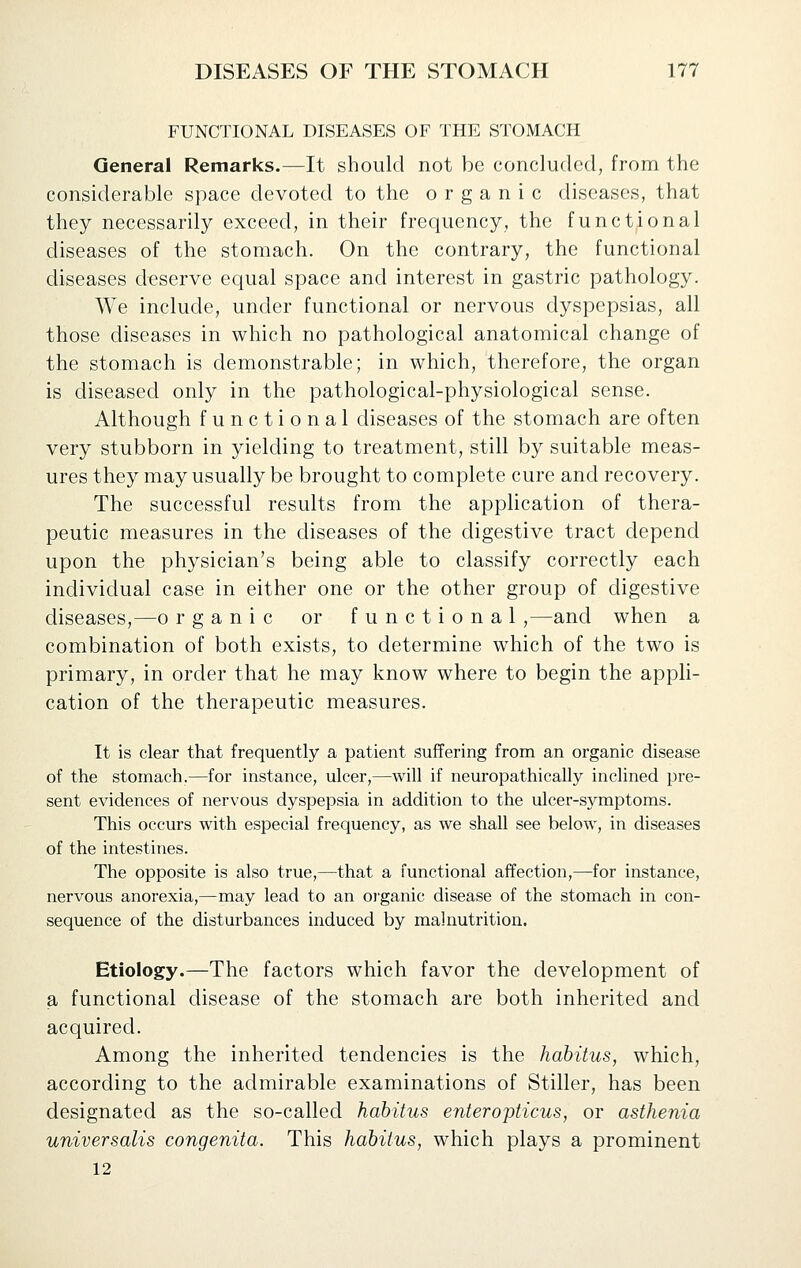 FUNCTIONAL DISEASES OF THE STOMACH General Remarks.—It should not be concluded, from the considerable space devoted to the organic diseases, that they necessarily exceed, in their frequency, the functional diseases of the stomach. On the contrary, the functional diseases deserve equal space and interest in gastric pathology. We include, under functional or nervous dyspepsias, all those diseases in which no pathological anatomical change of the stomach is demonstrable; in which, therefore, the organ is diseased only in the pathological-physiological sense. Although functional diseases of the stomach are often very stubborn in yielding to treatment, still by suitable meas- ures they may usually be brought to complete cure and recovery. The successful results from the application of thera- peutic measures in the diseases of the digestive tract depend upon the physician's being able to classify correctly each individual case in either one or the other group of digestive diseases,—o rganic or functional ,—and when a combination of both exists, to determine which of the two is primary, in order that he may know where to begin the appli- cation of the therapeutic measures. It is clear that frequently a patient suffering from an organic disease of the stomach.—for instance, ulcer,—will if neuropathically inclined pre- sent evidences of nervous dyspepsia in addition to the ulcer-symptoms. This occurs with especial frequency, as we shall see below, in diseases of the intestines. The opposite is also true,—that a functional affection,—for instance, nervous anorexia,—may lead to an organic disease of the stomach in con- sequence of the disturbances induced by malnutrition. Etiology.—The factors which favor the development of a functional disease of the stomach are both inherited and acquired. Among the inherited tendencies is the habitus, which, according to the admirable examinations of Stiller, has been designated as the so-called habitus enter opticus, or asthenia universalis congenita. This habitus, which plays a prominent 12