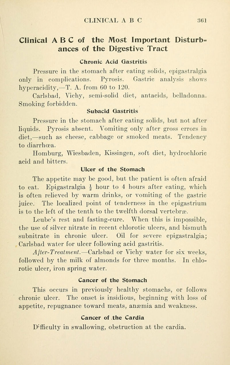 Clinical A B C of the Most Important Disturb= ances of the Digestive Tract Chronic Acid Gastritis Pressure in the stomach after eating soHds, epigastralgia only in complications. Pyrosis. Gastric analysis shows hyperacidity,—T. A. from 60 to 120. Carlsbad, Vichy, semi-solid diet, antacids, belladonna. Smoking forbidden. Subacid Gastritis Pressure in the stomach after eating solids, but not after liquids. Pyrosis absent. Vomiting only after gross errors in diet,—such as cheese, cabbage or smoked meats. Tendency to diarrhoea. Homburg, Wiesbaden, Kissingen, soft diet, hydrochloric acid and bitters. Ulcer of the Stomach The appetite may be good, but the patient is often afraid to eat. Epigastralgia j hour to 4 hours after eating, which is often relieved by warm drinks, or vomiting of the gastric juice. The localized point of tenderness in the epigastrium is to the left of the tenth to the twelfth dorsal vertebrae. Leube's rest and fasting-cure. When this is impossible, the use of silver nitrate in recent chlorotic ulcers, and bismuth subnitrate in chronic ulcer. Oil for severe epigastralgia; Carlsbad water for ulcer following acid gastritis. After-Treatment.—Carlsbad or Vichy water for six wrecks, followed by the milk of almonds for three months. In chlo- rotic ulcer, iron spring water. Cancer of the Stomach This occurs in previously healthy stomachs, or follows chronic ulcer. The onset is insidious, beginning with loss of appetite, repugnance toward meats, anaemia and weakness. Cancer of the Cardia Difficulty in swallowing, obstruction at the cardia.