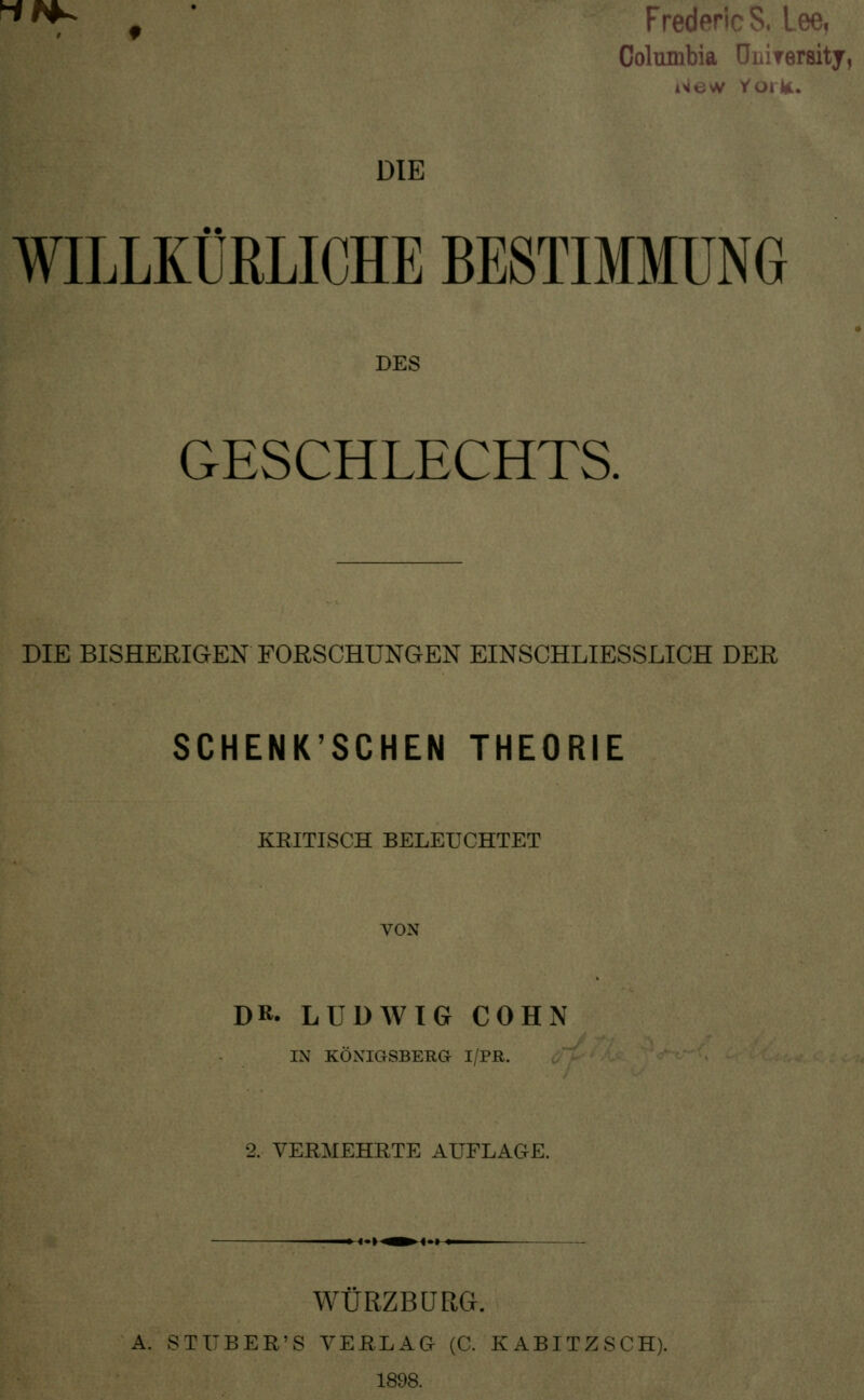  ^ f Fredenc S. Lee, Columbia Uiiirersity, DIE WILLKÜRLICHE BESTIMMUNG DES GESCHLECHTS. DIE BISHERIGEN FORSCHUNGEN EINSCHLIESSLICH DER SCHENK'SCHEN THEORIE KRITISCH BELEUCHTET VON DR. LUDWIG COHN IN KÖNIGSBERG I/PR. 2. VERMEHRTE AUFLAGE. '•»•^^<-> ♦. WURZBÜRG. A. STUBER'S VEßLAG (C. KABITZSCH). 1898.