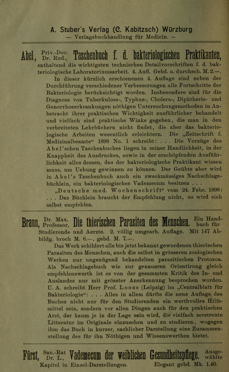 A. Stuber's Verlag (G. Kabitzsch) Würzburg — Verlagsbuchhandlung für Medicin. — Abel, SÄ; MiM f. i Mteriolopcnen .._„—, enthaltend die wichtigsten technischen Detailvorschriften f. d. bak- teriologische Laboratoriumsarbeit. 4. Aufl. Gebd. u. durchsch. M. 2.—. In dieser kürzlich erschienenen 4. Auflage sind neben der Durchführung verschiedener Verbesserungen alle Fortschritte der Bakteriologie berücksichtigt worden. Insbesondere sind für die Diagnose von Tuberkulose-, Typhus-, Cholera-, Diphtherie- und Gonorrhoeerkrankungen nöthigen Untersuchungsmethoden in An- betracht ihrer praktischen Wichtigkeit ausführlicher behandelt und vielfach sind praktische Winke gegeben, die man in den verbreiteten Lehrbüchern nicht findet, die aber das bakterio- logische Arbeiten wesentlich erleichtern. Die „Zeitschrift f. Medizinalbeamte 1898 No. 1 schreibt: . . . Die Vorzüge des Abel'sehen Taschenbuches liegen in seiner Handlichkeit, in der Knappheit des Ausdruckes, sowie in der erschöpfenden Ausführ- lichkeit alles dessen, das der bakteriologische Praktikant wissen muss, um Uebung gewinnen zu können. Der Geübte aber wird in Abel's Taschenbuch auch ein zweckmässiges Nachschlage- büchlein, ein bakteriologisches Vademecum besitzen . . . „Deutsche med. Wochenschrift vom 24. Febr. 1898: . . . Das Büchlein braucht der Empfehlung nicht, es wird sich selbst empfehlen. Braun, £Ä Die tMerischen Parasiten des Menschen. Ä Studierende und Aerzte. 2. völlig umgearb. Auflage. Mit 147 Ab- bildg. broch M. 6.—, gebd. M. 7.—. Das Werk schildert alle bis jetzt bekannt gewordenen thierischen Parasiten des Menschen, auch die selbst in grösseren zoologischen Werken nur ungenügend behandelten parasitischen Protozoa. Als Nachschlagebuch wie zur genaueren Orientirung gleich empfehlenswerth ist es von der gesammten Kritik des In- und Auslandes nur mit grösster Anerkennung besprochen worden. U. A. schreibt Herr Prof. Looss (Leipzig) im „Centralblatt für Bakteriologie: . . . Alles in allem dürfte die neue Auflage des Buches nicht nur für den Studierenden ein werthvolles Hilfs- mittel sein, sondern vor allen Dingen auch für den praktischen Arzt, der kaum je in der Lage sein wird, die vielfach zerstreute Litteratur im Originale einzusehen und zu studieren, wogegen ihm das Buch in kurzer, sachlicher Darstellung eine Zusammen- stellung des für ihn Nöthigen und Wissenswerthen bietet. Fürst, sDr:T Vaflemecnm fler ieilchen Gesnnieitspflep. Ausge- wähi Kapitel in Einzel-Darstellungen. Elegant gebd. Mk. 1.40.