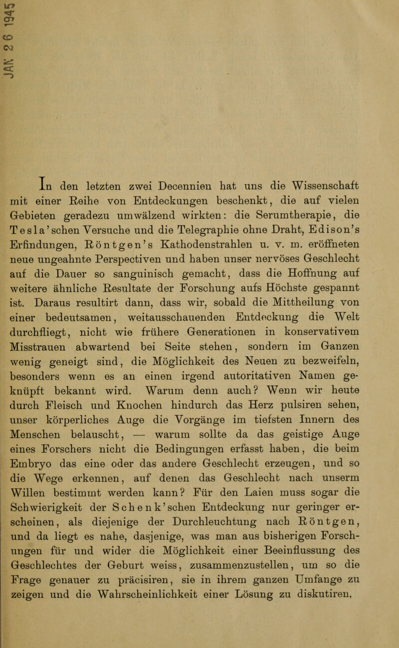 CO CM In den letzten zwei Decennien hat uns die Wissenschaft mit einer Reihe von Entdeckungen beschenkt, die auf vielen Gebieten geradezu umwälzend wirkten: die Serumtherapie, die T e s 1 a' sehen Versuche und die Telegraphie ohne Draht, Edison's Erfindungen, Röntgen's Kathodenstrahlen u. v. m. eröffneten neue ungeahnte Perspectiven und haben unser nervöses Geschlecht auf die Dauer so sanguinisch gemacht, dass die Hoffnung auf weitere ähnliche Resultate der Forschung aufs Höchste gespannt ist. Daraus resultirt dann, dass wir, sobald die Mittheilung von einer bedeutsamen, weitausschauenden Entdeckung die Welt durchfliegt, nicht wie frühere Generationen in konservativem Misstrauen abwartend bei Seite stehen, sondern im Ganzen wenig geneigt sind, die Möglichkeit des Neuen zu bezweifeln, besonders wenn es an einen irgend autoritativen Namen ge- knüpft bekannt wird. Warum denn auch? Wenn wir heute durch Fleisch und Knochen hindurch das Herz pulsiren sehen, unser körperliches Auge die Vorgänge im tiefsten Innern des Menschen belauscht, — warum sollte da das geistige Auge eines Forschers nicht die Bedingungen erfasst haben, die beim Embryo das eine oder das andere Geschlecht erzeugen, und so die Wege erkennen, auf denen das Geschlecht nach unserm Willen bestimmt werden kann? Für den Laien muss sogar die Schwierigkeit der Schenk'sehen Entdeckung nur geringer er- scheinen, als diejenige der Durchleuchtung nach Röntgen, und da liegt es nahe, dasjenige, was man aus bisherigen Forsch- ungen für und wider die Möglichkeit einer Beeinflussung des Geschlechtes der Geburt weiss, zusammenzustellen, um so die Frage genauer zu präcisiren, sie in ihrem ganzen Umfange zu zeigen und die Wahrscheinlichkeit einer Lösung zu diskutiren,