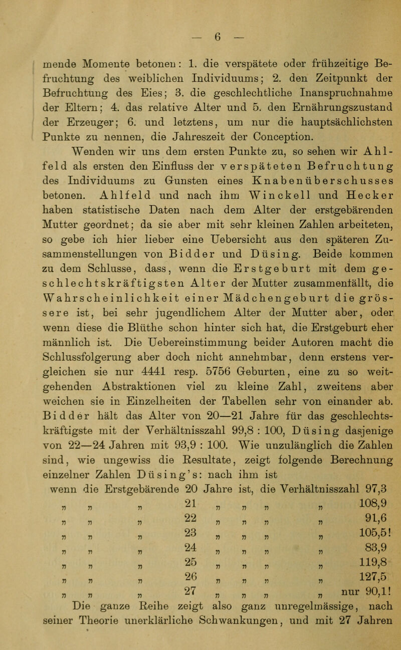 mende Momente betonen: 1. die verspätete oder frühzeitige Be- fruchtung des weiblichen Individuums; 2. den Zeitpunkt der Befruchtung des Eies; 3. die geschlechtliche Inanspruchnahme der Eltern; 4. das relative Alter und 5. den Ernährungszustand der Erzeuger; 6. und letztens, um nur die hauptsächlichsten Punkte zu nennen, die Jahreszeit der Conception. Wenden wir uns dem ersten Punkte zu, so sehen wir Ahl- feld als ersten den EinfTuss der verspäteten Befruchtung des Individuums zu Gunsten eines Knabenüberschusses betonen. Ahlfeld und nach ihm Winckell und Heck er haben statistische Daten nach dem Alter der erstgebären den Mutter geordnet; da sie aber mit sehr kleinen Zahlen arbeiteten, so gebe ich hier lieber eine Uebersicht aus den späteren Zu- sammenstellungen von Bidder und Du sing. Beide kommen zu dem Schlüsse, dass, wenn die Erstgeburt mit dem ge- schlechtskräftigsten Alter der Mutter zusammenfällt, die Wahrscheinlichkeit einer Mädchengeburt die grös- sere ist, bei sehr jugendlichem Alter der Mutter aber, oder wenn diese die Blüthe schon hinter sich hat, die Erstgeburt eher männlich ist. Die Uebereinstimmung beider Autoren macht die Schlussfolgerung aber doch nicht annehmbar, denn erstens ver- gleichen sie nur 4441 resp. 5756 Geburten, eine zu so weit- gehenden Abstraktionen viel zu kleine Zahl, zweitens aber weichen sie in Einzelheiten der Tabellen sehr von einander ab. Bidder hält das Alter von 20—21 Jahre für das geschlechts- kräftigste mit der Verhältnisszahl 99,8: 100, Du sing dasjenige von 22—24 Jahren mit 93,9 : 100. Wie unzulänglich die Zahlen sind, wie ungewiss die Resultate, zeigt folgende Berechnung einzelner Zahlen D ü s i n g' s: nach ihm ist wenn die Erstgebärende 20 Jahre ist, die Verhältnisszahl 97,3 „ „ „ 108,9 n n n 91,6 . . . 105,5! n n n Soft n n n 119,o n n v 127,5 „ „ „ nur 90,1! ganz unregelmässige, nach seiner Theorie unerklärliche Schwankungen, und mit 27 Jahren n T) 22 n V n 23 r> T) r> 24 n T) n 25 V n n 26 n n ii 27 n ie ganze Reihe zeigt also