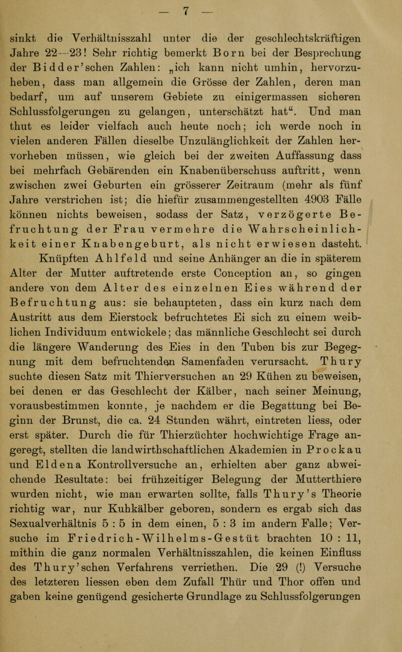 sinkt die Verhältnisszahl unter die der geschlechtskräftigen Jahre 22—23! Sehr richtig bemerkt Born bei der Besprechung der Bidder'sehen Zahlen: „ich kann nicht umhin, hervorzu- heben, dass man allgemein die Grösse der Zahlen, deren man bedarf, um auf unserem Gebiete zu einigermassen sicheren Schlussfolgerungen zu gelangen, unterschätzt hat. Und man thut es leider vielfach auch heute noch; ich werde noch in vielen anderen Fällen dieselbe Unzulänglichkeit der Zahlen her- vorheben müssen, wie gleich bei der zweiten Auffassung dass bei mehrfach Gebärenden ein Knabenüberschuss auftritt, wenn zwischen zwei Geburten ein grösserer Zeitraum (mehr als fünf Jahre verstrichen ist; die hiefür zusammengestellten 4903 Fälle können nichts beweisen, sodass der Satz, verzögerte Be- fruchtung der Frau vermehre die Wahrscheinlich- keit einer Knabengeburt, als nicht erwiesen dasteht. Knüpften Ahlfeld und seine Anhänger an die in späterem Alter der Mutter auftretende erste Conception an, so gingen andere von dem Alter des einzelnen Eies während der Befruchtung aus: sie behaupteten, dass ein kurz nach dem Austritt aus dem Eierstock befruchtetes Ei sich zu einem weib- lichen Individuum entwickele; das männliche Geschlecht sei durch die längere Wanderung des Eies in den Tuben bis zur Begeg- nung mit dem befruchtenden Samenfaden verursacht. Thury suchte diesen Satz mit Thierversuchen an 29 Kühen zu beweisen, bei denen er das Geschlecht der Kälber, nach seiner Meinung, vorausbestimmen konnte, je nachdem er die Begattung bei Be- ginn der Brunst, die ca. 24 Stunden währt, eintreten Hess, oder erst später. Durch die für Thierzüchter hochwichtige Frage an- geregt, stellten die landwirthschaftlichen Akademien in Prockau und Eldena Kontrollversuche an, erhielten aber ganz abwei- chende Resultate: bei frühzeitiger Belegung der Mutterthiere wurden nicht, wie man erwarten sollte, falls Thury's Theorie richtig war, nur Kuhkälber geboren, sondern es ergab sich das Sexualverhältnis 5 : 5 in dem einen, 5 : 3 im andern Falle; Ver- suche im Friedrich-Wilhelms-Gestüt brachten 10 : 11, mithin die ganz normalen Verhältnisszahlen, die keinen Einfluss des Thury'sehen Verfahrens verriethen. Die 29 (!) Versuche des letzteren Hessen eben dem Zufall Thür und Thor offen und gaben keine genügend gesicherte Grundlage zu Schlussfolgerungen