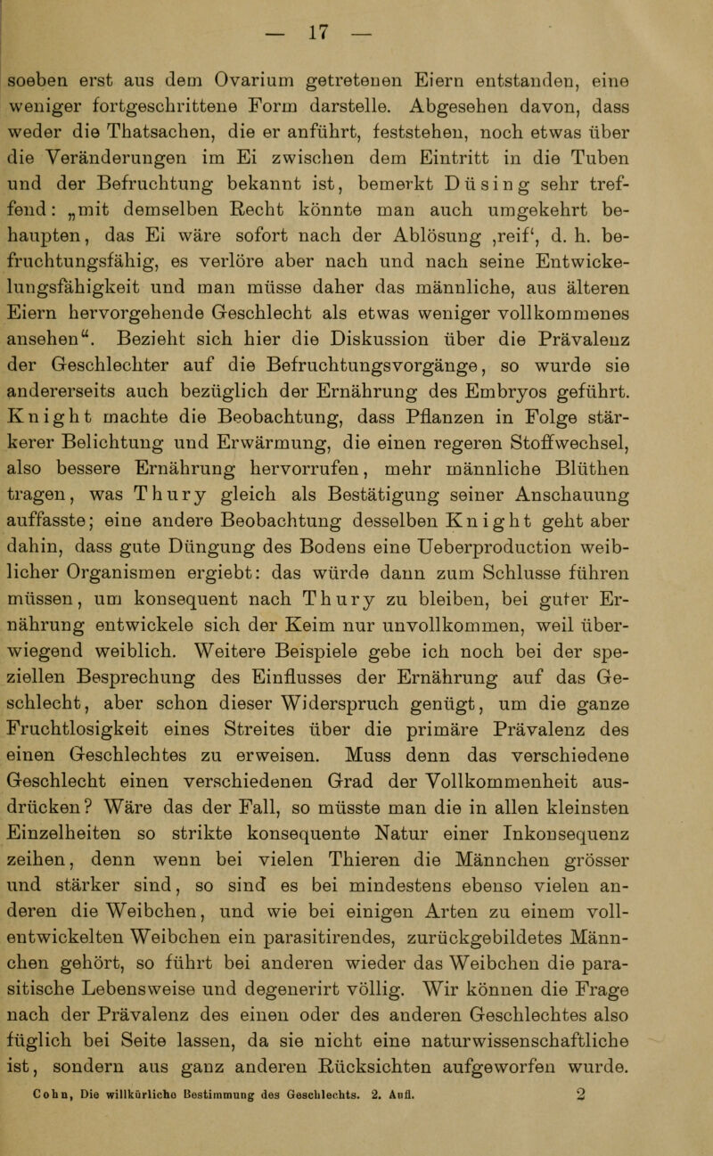 soeben erst aus deni Ovarium getretenen Eiern entstanden, eine weniger fortgeschrittene Form darstelle. Abgesehen davon, dass weder die Thatsachen, die er anführt, feststehen, noch etwas über die Veränderungen im Ei zwischen dem Eintritt in die Tuben und der Befruchtung bekannt ist, bemerkt Du sing sehr tref- fend : „mit demselben Recht könnte man auch umgekehrt be- haupten, das Ei wäre sofort nach der Ablösung ,reif, d. h. be- fruchtungsfähig, es verlöre aber nach und nach seine Entwicke- lungsfähigkeit und man müsse daher das männliche, aus älteren Eiern hervorgehende Geschlecht als etwas weniger vollkommenes ansehen. Bezieht sich hier die Diskussion über die Prävalenz der Geschlechter auf die Befruchtungsvorgänge, so wurde sie andererseits auch bezüglich der Ernährung des Embryos geführt. Knight machte die Beobachtung, dass Pflanzen in Folge stär- kerer Belichtung und Erwärmung, die einen regeren Stoffwechsel, also bessere Ernährung hervorrufen, mehr männliche Blüthen tragen, was Thury gleich als Bestätigung seiner Anschauung auffasste; eine andere Beobachtung desselben Knight geht aber dahin, dass gute Düngung des Bodens eine Ueberproduction weib- licher Organismen ergiebt: das würde dann zum Schlüsse führen müssen, um konsequent nach Thury zu bleiben, bei guter Er- nährung entwickele sich der Keim nur unvollkommen, weil über- wiegend weiblich. Weitere Beispiele gebe ich noch bei der spe- ziellen Besprechung des Einflusses der Ernährung auf das Ge- schlecht, aber schon dieser Widerspruch genügt, um die ganze Fruchtlosigkeit eines Streites über die primäre Prävalenz des einen Geschlechtes zu erweisen. Muss denn das verschiedene Geschlecht einen verschiedenen Grad der Vollkommenheit aus- drücken ? Wäre das der Fall, so müsste man die in allen kleinsten Einzelheiten so strikte konsequente Natur einer Inkonsequenz zeihen, denn wenn bei vielen Thieren die Männchen grösser und stärker sind, so sind es bei mindestens ebenso vielen an- deren die Weibchen, und wie bei einigen Arten zu einem voll- entwickelten Weibchen ein parasitirendes, zurückgebildetes Männ- chen gehört, so führt bei anderen wieder das Weibchen die para- sitische Lebensweise und degenerirt völlig. Wir können die Frage nach der Prävalenz des einen oder des anderen Geschlechtes also füglich bei Seite lassen, da sie nicht eine naturwissenschaftliche ist, sondern aus ganz anderen Rücksichten aufgeworfen wurde. Cohn, Die willkürliche Bestimmung des Geschlechts. 2. An iL 2