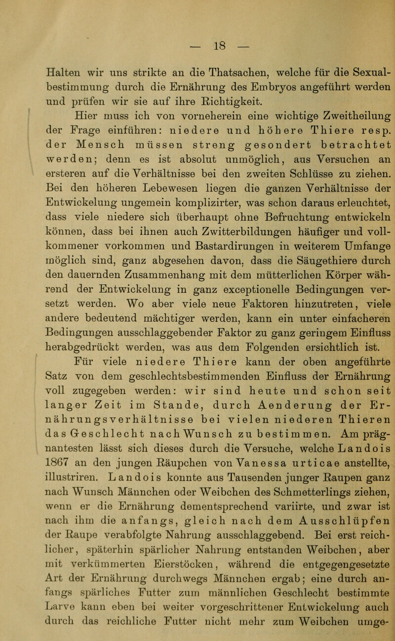 Halten wir uns strikte an die Thatsachen, welche für die Sexual- bestim mung durch die Ernährung des Embryos angeführt werden und prüfen wir sie auf ihre Richtigkeit. Hier muss ich von vorneherein eine wichtige Zweitheilung der Frage einführen: niedere und höhere Thiere resp. der Mensch müssen streng gesondert betrachtet werden; denn es ist absolut unmöglich, aus Versuchen an ersteren auf die Verhältnisse bei den zweiten Schlüsse zu ziehen. Bei den höheren Lebewesen liegen die ganzen Verhältnisse der Entwickelung ungemein komplizirter, was schon daraus erleuchtet, dass viele niedere sich überhaupt ohne Befruchtung entwickeln können, dass bei ihnen auch Zwitterbildungen häufiger und voll- kommener vorkommen und Bastardirungen in weiterem Umfange möglich sind, ganz abgesehen davon, dass die Säugethiere durch den dauernden Zusammenhang mit dem mütterlichen Körper wäh- rend der Entwickelung in ganz exceptionelle Bedingungen ver- setzt werden. Wo aber viele neue Faktoren hinzutreten, viele andere bedeutend mächtiger werden, kann ein unter einfacheren Bedingungen ausschlaggebender Faktor zu ganz geringem Einfluss herabgedrückt werden, was aus dem Folgenden ersichtlich ist. Für viele niedere Thiere kann der oben angeführte Satz von dem geschlechtsbestimmenden Einfluss der Ernährung voll zugegeben werden: wir sind heute und schon seit langer Zeit im Stande, durch Aenderung der Er- nährungsverhältnisse bei vielen niederen Thieren das Geschlecht nach Wunsch zu bestimmen. Am präg- nantesten lässt sich dieses durch die Versuche, welche Landois 1867 an den jungen Räupchen von Vanessa urticae anstellte, illustriren. Landois konnte aus Tausenden junger Raupen ganz nach Wunsch Männchen oder Weibchen des Schmetterlings ziehen, wann er die Ernährung dementsprechend variirte, und zwar ist nach ihm die anfangs, gleich nach dem Ausschlüpfen der Raupe verabfolgte Nahrung ausschlaggebend. Bei erst reich- licher, späterhin spärlicher Nahrung entstanden Weibchen, aber mit verkümmerten Eierstöcken, während die entgegengesetzte Art der Ernährung durchwegs Männchen ergab; eine durch an- fangs spärliches Futter zum männlichen Geschlecht bestimmte Larvo kann eben bei weiter vorgeschrittener Entwickelung auch durch das reichliche Futter nicht mehr zum Weibchen urnge-