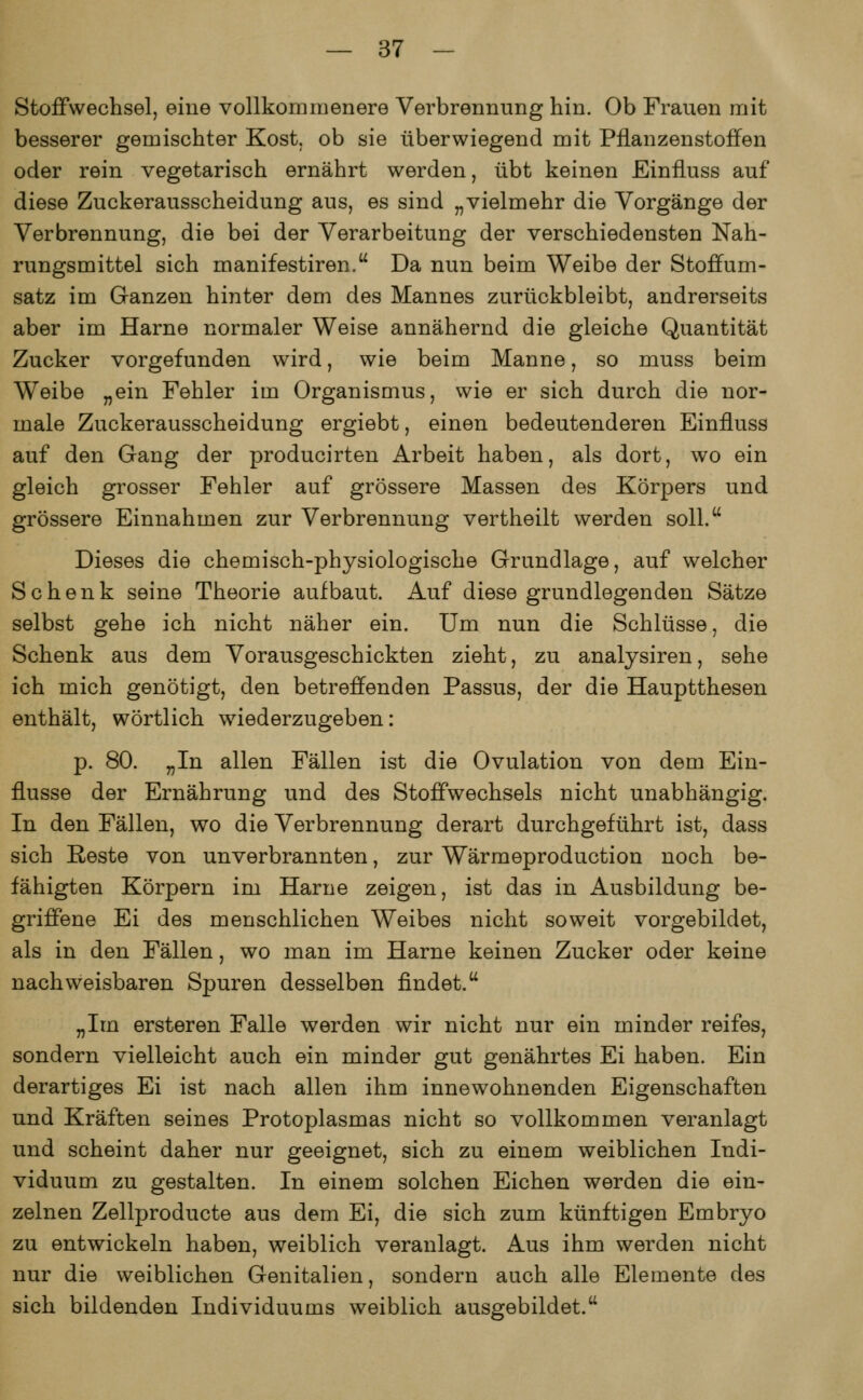 Stoffwechsel, eine vollkommenere Verbrennung hin. Ob Frauen mit besserer gemischter Kost, ob sie überwiegend mit Pflanzenstoffen oder rein vegetarisch ernährt werden, übt keinen Einfluss auf diese Zuckerausscheidung aus, es sind „vielmehr die Vorgänge der Verbrennung, die bei der Verarbeitung der verschiedensten Nah- rungsmittel sich manifestiren. Da nun beim Weibe der Stoffum- satz im Ganzen hinter dem des Mannes zurückbleibt, andrerseits aber im Harne normaler Weise annähernd die gleiche Quantität Zucker vorgefunden wird, wie beim Manne, so muss beim Weibe „ein Fehler im Organismus, wie er sich durch die nor- male Zuckerausscheidung ergiebt, einen bedeutenderen Einfluss auf den Gang der producirten Arbeit haben, als dort, wo ein gleich grosser Fehler auf grössere Massen des Körpers und grössere Einnahmen zur Verbrennung vertheilt werden soll. Dieses die chemisch-physiologische Grundlage, auf welcher Schenk seine Theorie aufbaut. Auf diese grundlegenden Sätze selbst gehe ich nicht näher ein. Um nun die Schlüsse, die Schenk aus dem Vorausgeschickten zieht, zu analysiren, sehe ich mich genötigt, den betreffenden Passus, der die Hauptthesen enthält, wörtlich wiederzugeben: p. 80. „In allen Fällen ist die Ovulation von dem Ein- flüsse der Ernährung und des Stoffwechsels nicht unabhängig. In den Fällen, wo die Verbrennung derart durchgeführt ist, class sich Reste von unverbrannten, zur Wärmeproduction noch be- fähigten Körpern im Harne zeigen, ist das in Ausbildung be- griffene Ei des menschlichen Weibes nicht soweit vorgebildet, als in den Fällen, wo man im Harne keinen Zucker oder keine nachweisbaren Spuren desselben findet. „Im ersteren Falle werden wir nicht nur ein minder reifes, sondern vielleicht auch ein minder gut genährtes Ei haben. Ein derartiges Ei ist nach allen ihm innewohnenden Eigenschaften und Kräften seines Protoplasmas nicht so vollkommen veranlagt und scheint daher nur geeignet, sich zu einem weiblichen Indi- viduum zu gestalten. In einem solchen Eichen werden die ein- zelnen Zellproducte aus dem Ei, die sich zum künftigen Embryo zu entwickeln haben, weiblich veranlagt. Aus ihm werden nicht nur die weiblichen Genitalien, sondern auch alle Elemente des sich bildenden Individuums weiblich ausgebildet.