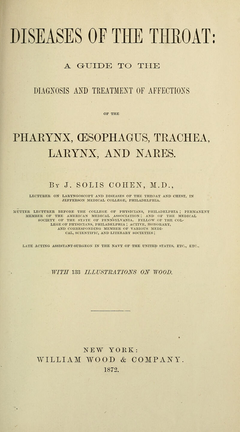 DISEASES OF THE TMOAT: A G-XJIDE TO THE DIAG^^OSIS AND TREATMENT OF AFFECTIONS PHAEYNX, (ESOPHAGUS, TRACHEA, LARYNX, AND NARES. By J. SOLIS COHEN, M.D., LECTUEEE ON LARYNGOSCOPY AND DISEASES OF THE THROAT AND CHEST, IN JEFFERSON MEDICAL COLLEGE, PHILADELPHIA. MUTTER LECTURER BEFORE THE COLLEGE OF PHYSICIANS, PHILADELPHIA ; PERMANENT MEMBER OF THE AMERICAN MEDICAL ASSOCIATION ; AND OF THE MEDICAL SOCIETY OF THE STATE OF PENNSYLVANIA. FELLOW OF THE COL- LEGE OF PHYSICIANS, PHILADELPHIA ; ACTIYE, HONORARY, AND CORRESPONDING MEMBER OF VARIOUS MEDI- CAL, SCIENTIFIC, AND LITERARY SOCIETIES ; LATE ACTING ASSISTANT-SURGEON IN THE NAVY OF THE UNITED STATES, ETC., ETC., WITH 133 ILLUSTRATIONS ON WOOD. NEW YORK: WILLIAM WOOD & COMPANY. 1872.