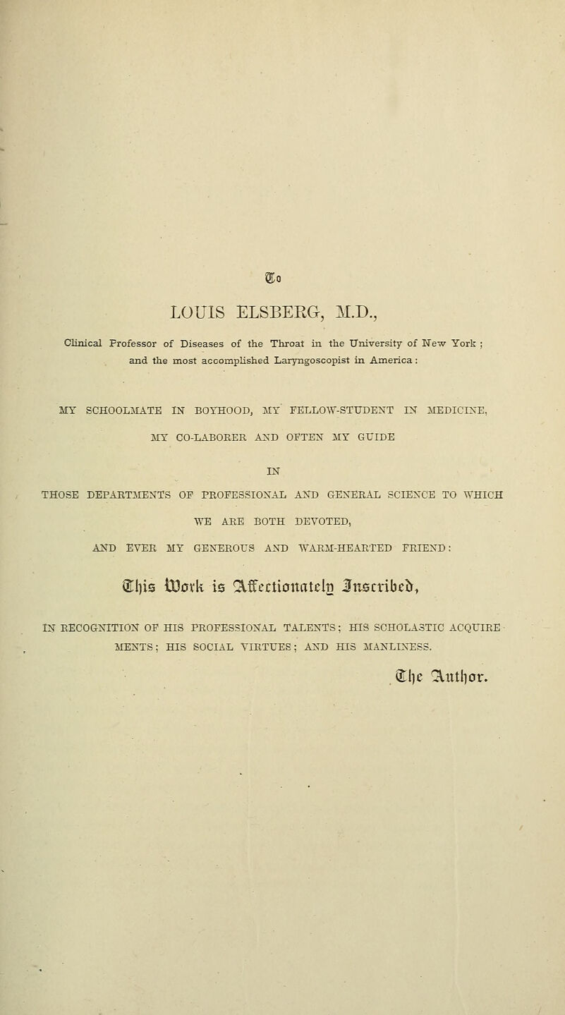 LOUIS ELSBERG, M.D., Clinical Professor of Diseases of the Throat in the University of New York and the most accomplished Laryngoscopist in America : MY SCHOOLMATE IN BOYHOOD, MY FELLOW-STUDENT IN MEDICINE, MY CO-LABOKER AND OFTEN MY GUIDE IN THOSE DEPARTilENTS OP PKOPESSIONAL AND GENER.\L SCIENCE TO WHICH AVE ABB BOTH DEVOTED, AND EVER MY GENEROUS AND WARM-HEARTED FRIEND: (Ellis i3D0vk is ^f cctionatels Inscribed, IN RECOGNITION OP HIS PROFESSIONAL TALENTS; HIS SCHOLASTIC ACQUIRE • MENTS; HIS SOCIAL VIRTUES; AND HIS MANLINESS. ^I)e ^xttlior.