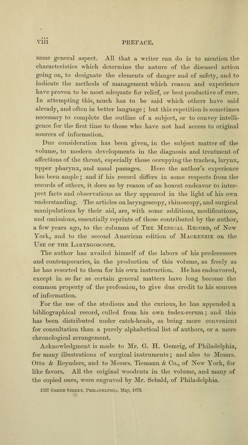 Vlll PEEFACE. same general aspect. All that a writer can do is to mention the characteristics which determine the nature of the diseased action going on, to designate the elements of danger and of safety, and to indicate the methods of management which reason and experience have proven to be most adequate for relief, or best productive of cure. In attempting this, much has to be said which others have said already, and often in better language; but this repetition is sometimes necessary to complete the outline of a subject, or to convey intelli- gence for the first time to those who have not had access to original sources of information. Due consideration has been given, in the siibject matter of the volume, to modern developments in the diagnosis and treatment of affections of the throat, especially those occupying the trachea, larynx, upjier pharynx, and nasal passages. Here the author's experience has been ample; and if his record differs in some respects from the records of others, it does so by reason of an honest endeavor to inter- j)ret facts and observations as they appeared in the light of his o^ti understanding. The articles on laryngoscopy, rhinoscopy, and surgical manipulations by their aid, are, with some additions, modifications, and omissions, essentially reprints of those contributed by the author, a few years ago, to the columns of The Medical Record, of Xew York, and to the second American edition of Mackexzie on the Use of the Lauykgoscope. The author has availed himself of the labors of his predecessors and contemporaries, in the production of this volume, as freely as he has resorted to them for his own instruction. He has endeavored, except in so far as certain general matters have long become the common property of the profession, to give due credit to his sources of information. For the use of the studious and the curious, he has appended a bibliographical record, culled from his own index-rerum ; and this has been distributed under catch-heads, as being more convenient for consultation than a purely alphabetical list of authors, or a mere chronological arrangement. Acknowledgment is made to Mr. G. H. Gemrig, of Philadelphia, for many illustrations of surgical instruments ; and also to Messrs. Otto & Reynders, and to Messrs. Tiemann & Co., of New York, for like favors. All the original woodcuts in the volume, and many of the copied ones, were engraved by Mr. Sebald, of Philadelphia. 1327 Geeen Street, PHtLADELPHiA, May, 1872.