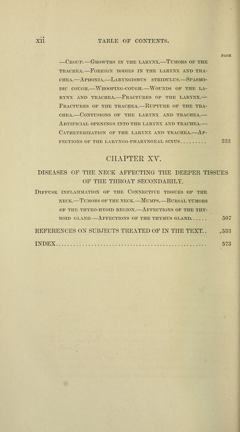 PAGE —Croup.—Growths in the larynx.—Tumors of the TRACHEA.—Foreign bodies in the larynx and tra- chea.—Aphonia.—Laryngis^ius stridulus.—Spasmo- dic cough.—Whooping-cough.—Wounds op the la- rynx AND TRACHEA.—FRACTURES OF THE LARYNX.— Fractures of the trachea.—Rupture of the tra- chea.—Contusions op the larynx and trachea.— Artificial openings into the larynx and trachea.— Catheterization of the larynx and trachea.—Af- fections of the laryngo-pharyngeal sinus 333 CHAPTEE XV. DISEASES OF THE NECK AFFECTING THE DEEPER TISSUES OF THE THROAT SECONDARILY. Diffuse inflamjiation of the Connective tissues of the NECK.—Tumors of the neck.—Mumps.^—Bursal tumors op the thyro-hyoid region.—Affections op the thy- roid gland.—Affections of the thymus gland^ 507 REFERENCES ON SUBJECTS TREATED OF IN THE TEXT.. ,533 INDEX ; 573
