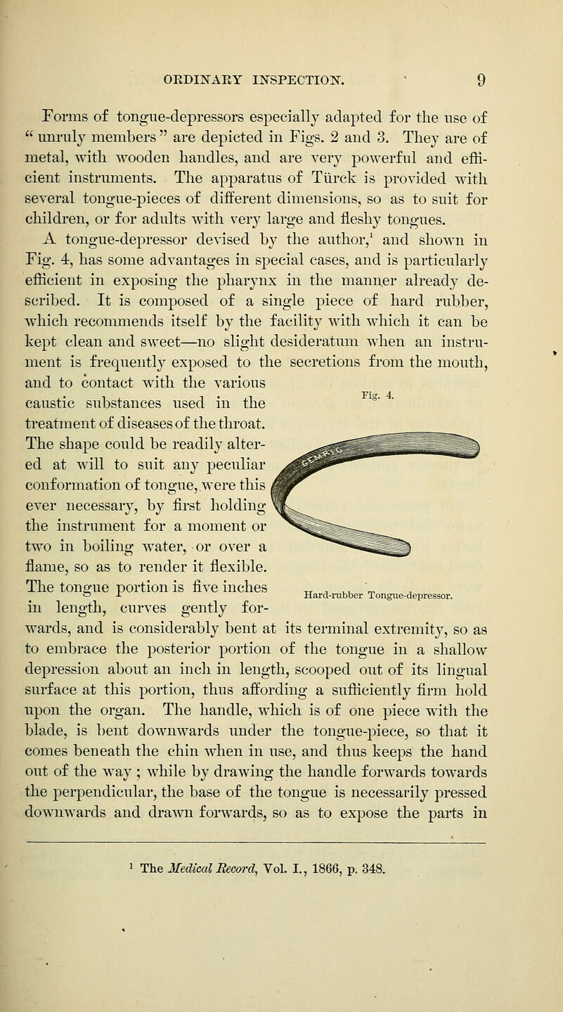 Forms of tongue-dej)ressors especially adapted for the use of  unruly members  are depicted in Figs. 2 and 3. They are of metal, with wooden handles, and are very powerful and effi- cient instruments. The apparatus of Ttirck is provided with several tongue-pieces of different dimensions, so as to suit for children, or for adults with ver}^ large and fleshy tongues. A tongue-depressor devised by the author,' and shown in Fig. 4, has some advantages in special cases, and is particularly efficient in exposing the pharynx in the manner already de- scribed. It is composed of a single piece of hard rubber, which recommends itself by the facility with which it can be kept clean and sweet—no slight desideratum when an instru- ment is fi'equently exposed to the secretions from the mouth, and to contact with the various caustic substances used in the ^° treatment of diseases of the throat. The shape could be readily alter- ed at will to suit any peculiar conformation of tongue, were this ever necessary, by first holding the instrument for a moment or two in boiling water, or over a flame, so as to render it flexible. The tono;ue portion is five inches tt ^ v,^ m ~ ^ Hard-rubber Tongue-depressor. in length, curves gently for- wards, and is considerably bent at its terminal extremity, so as to embrace the posterior portion of the tongue in a shallow depression about an inch in length, scooped out of its lingual surface at this portion, thus affording a sufficiently firm hold upon the organ. The handle, which is of one piece with the blade, is bent downwards under the tongue-piece, so that it comes beneath the chin when in use, and thus keeps the hand out of the way ; while by drawing the handle forwards towards the perpendicular, the base of the tongue is necessarily pressed downwards and drawn forwards, so as to expose the parts in The MedicalBeeord, Vol. I., 1866, p. 348.