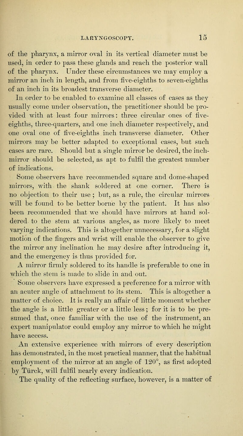 of tlie pharynx, a mirror oval in its vertical diameter mnst be nsed, in order to pass these glands and reach the posterior wall of the pharynx. Under these circumstances we may employ a mirror an inch in length, and from fi^•e-eighths to seven-eighths of an inch in its broadest transverse diameter. In order to be enabled to examine all classes of cases as the}^ usually come under observation, the practitioner should be pro- vided with at least four mirrors: three circular ones of five- eighths, three-quarters, and one inch diameter respectively, and one oval one of five-eighths. inch transverse diameter. Other mirrors may be better adapted to exceptional cases, but such cases are rare. Should but a single mirror be desired, the inch- mirror should be selected, as apt to fulfil the greatest number of indications. Some observers have recommended square and dome-shaped mirrors, with the shank soldered at one corner. There is no objection to their use ; but, as a rule, the circular mirrors will be found to be better borne by the patient. It has also been recommended that we should have mirrors at hand sol- dered- to the stem at various angles, as more likely to meet varying indications. This is altogether unnecessary, for a slight motion of the fingers and wrist will enable the observer to give the mirror any inclination he may desire after introducing it, and the emergency is thus provided for. A mirror firmly soldered to its handle is preferable to one in which the stem is made to slide in and out. Some observers have expressed a preference for a mirror with an acuter angle of attachment to its stem. This is altogether a matter of choice. It is really an affair of little moment whether the angle is a little greater or a little less; for it is to be pre- sumed that, once familiar with the use of the instrument, an expert manipulator could employ any mirror to which he might have access. An extensive experience with mirrors of every description has demonstrated, in the most practical manner, that the habitual employment of the mirror at an angle of 120°, as first adopted by Tiirck, will fulfil nearly every indication. The quality of the reflecting surface, however, is a matter of