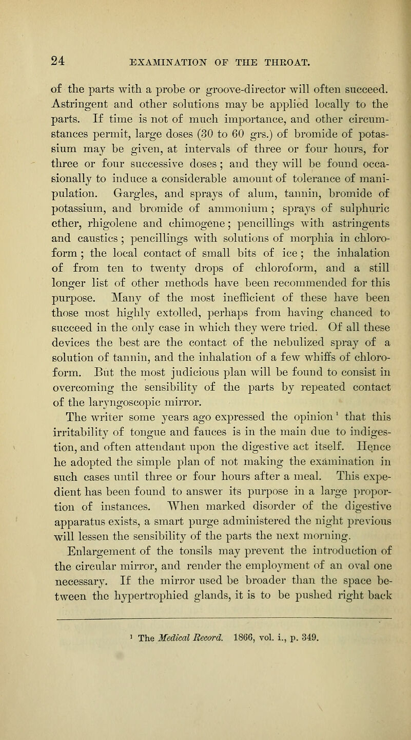 of the parts with a probe or grooye-director will often succeed. Astringent and other solutions may be applied locally to the parts. If time is not of much importance, and other circum- stances permit, large doses (30 to 60 grs.) of bromide of potas- sium may be given, at intervals of three or four hours, for three or four successive doses ; and they will be found occa- sionally to induce a considerable amount of tolerance of mani- pulation. Gargles, and sprays of alum, tannin, bromide of potassium, and bromide of ammonium; sprays of sulphuric ether, rhigolene and chimogene; pencillings with astringents and caustics; pencillings with solutions of morphia in chloro- form ; the local contact of small bits of ice ; the inhalation of from ten to twenty drops of chloroform, and a still longer list of other methods have been recommended for this purpose. Many of the most inefficient of these have been those most highly extolled, perhaps from having chanced to succeed in the only case in which they were tried. Of all these devices the best are the contact of the nebulized spray of a solution of tannin, and the inhalation of a few whiffs of chloro- form. But the most judicious plan will be found to consist in overcoming the sensibility of the parts by repeated contact of the laryngoscopic mirror. The writer some years ago expressed the opinion' that this irritability of tongue and fauces is in the main due to indiges- tion, and often attendant upon the digestive act itself. Hence he adopted the simple plan of not making the examination in such cases until three or four hours after a meal. This expe- dient has been found to answer its purpose in a large propor- tion of instances. When marked disorder of the digestive apparatus exists, a smart purge administered the night previous will lessen the sensibility of the parts the next morning. Enlargement of the tonsils may prevent the introduction of the circular mirror, and render the employment of an oval one necessary. If the mirror used be broader than the space be- tween the hypertrophied glands, it is to be pushed right back 1 The Medical Record. 1866, vol. i., p. 349.