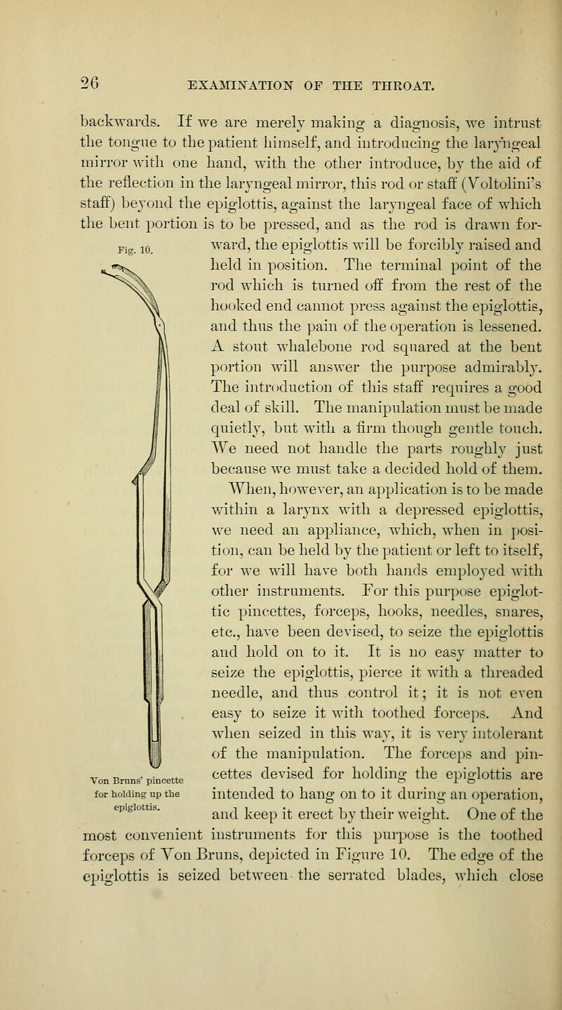 backwards. If we are merely making a diagnosis, we intrust the tongue to the patient himself, and introducing the laryngeal mirror with one hand, with the other introduce, by the aid of the reflection in the laryngeal mirror, this rod or staff (Voltolini's staff) beyond the epiglottis, against the laryngeal face of which the bent portion is to be pressed, and as the rod is drawn for- Pjg iQ ward, the epiglottis will be forcibly raised and held in position. The terminal point of the rod which is turned off from the rest of the hooked end cannot press against the epiglottis, and thus the pain of the operation is lessened. A stout whalebone rod squared at the bent portion ^vill answer the purpose admirably. The introduction of this staff requires a good deal of skill. The manipulation must be made quietly, but with a firm though gentle touch. We need not handle the parts roughly just because we must take a decided hold of them. When, however, an application is to be made within a larynx with a depressed epiglottis, we need an appliance, which, when in posi- tioji, can be held by the patient or left to itself, for we \nll have both hands employed with other instruments. For this purpose epiglot- tic pincettes, forceps, hooks, needles, snares, etc., have been devised, to seize the epiglottis and hold on to it. It is no easy matter to seize the epiglottis, pierce it with a threaded needle, and thus control it; it is not even easy to seize it with toothed forceps. And when seized in this way, it is very intolerant of the manipulation. The forceps and pin- cettes devised for holding the epiglottis are intended to hang on to it during an operation, and keep it erect by their weight. One of the most convenient instruments for this purpose is the toothed forceps of Yon Bruns, depicted in Figure 10. The edge of the epiglottis is seized between- tlie seiTated blades, which close Von Bnins' pincette for holding up the epiglottis.