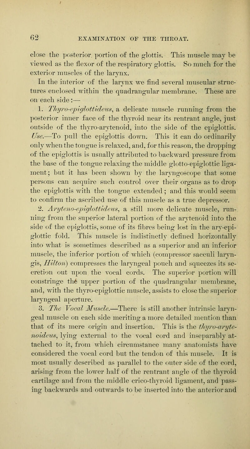 close the posterior portion of the glottis. This innscle may be viewed as the flexor of the respiratory glottis. So much for the exterior muscles of the larynx. In the interior of the larynx we find several ranscular strnc- tures enclosed within the cpadrangnlar membrane. These are on each side:— 1. Thy7'o-ejnglottideii.s, a delicate mnscle running fi-om the posterior inner face of the thyroid near its rentrant angle, just outside of the thyro-arytenoid, into the side of the epiglottis. Use.—To pull the epiglottis down. This it can do ordinarily only when the tongue is relaxed, and, for this reason, the dropping of the epiglottis is usually attributed to backward pressure from the base of the tongue relaxing the middle glotto-epiglottic liga- ment; but it has been shown by the laryngoscope that some persons can acquire such control over their organs as to drop the epiglottis with the tongue extended; and this would seem to confirm the ascribed use of this nmscle as a true depressor. 2. Aryteiio-ejnglottideus, a still more delicate muscle, run- ning from the superior lateral portion of the arytenoid into the side of the epiglottis, some of its fibres being lost in the ai-y-epi- glottic fold. This muscle is indistinctly defined horizontally into what is sometimes described as a superior and an inferior muscle, the inferior portion of which (compressor sacculi laryn- gis, Hilton) compresses the laryngeal pouch and squeezes its se- cretion out upon the vocal cords. The superior portion will constringe th6 upper portion of the quadrangular membrane, and, with the thyro-epiglottic muscle, assists to close the superior laryngeal aperture. 3. The Vocal Muscle.—There is still another intrinsic laryn- geal muscle on each side meriting a more detailed mention than that of its mere origin and insertion. This is the thyro-aryte- noideus, lying external to the vocal cord and inseparably at- tached to it, from which circumstance many anatomists have considered the vocal cord but the tendon of this muscle. It is most usually descril)ed as parallel to the outer side of the cord, arising from the lower half of the rentrant angle of the thyroid cartilage and from the middle crico-thyroid ligament, and pass- ing: backwards and outwards to be inserted into the anterior and
